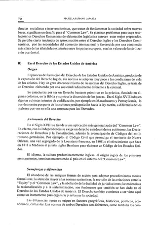 72 MARIELA RUBANO LAPASTA
dencias socialistas e intervencionistas, que tratan de fundamentar la sociedad sobre nuevas
bases, significan un desafio para el "Common Law". Se plantean problemas para cuya reso-
lución los Derechos Romanistas de elaboración legislativa parecen estar mejor preparados.
Se percibe cierta tendencia de aproximación entre el Derecho Inglés y los Derechos Conti-
nentales, por las necesidades del comercio internacional y favorecida por una conciencia
más clara de las afinidades existentes entre los países europeos, son los valores de la civiliza-
ción occidental.
B) En el Derecho de los Estados Unidos de América
Origen
El proceso de formación del Derecho de los Estados Unidos de América, producto de
la expansión del Derecho Inglés, sus normas se adaptan muy poco a las condiciones de vida
de los colonos. Hay un gran desconocimiento de las normas del Derecho Inglés, se trata de
un Derecho elaborado por una sociedad radicalmente diferente a la colonial.
Se caracteriza por ser un Derecho bastante primitivo en la práctica, fundado en al-
gunas colonias, en la Biblia y sujeto a la discreción de los jueces. En el Siglo XVII hubo en
algunas colonias intentos de codificación, por ejemplo en Masachusetts y Pennsylvania, lo
que demuestra por parte de los colonos predisposición hacia la ley escrita, a diferencia de los
ingleses que ven en ella una amenaza para las libertades.
Autonomía del Derecho
En el Siglo XVIII se tiende a una aplicación más generalizada del "Common Law".
En efecto, con la Independencia se exige un derecho estadounidense autónomo, las Decla-
raciones de Derechos y la Constitución, además la promulgación de Códigos del estilo
romano-germánico. Por ejemplo, el Código Civil que promulga el territorio de Nueva
Orleans, una vez segregado de la Louisiana francesa, en 1808; o el ofrecimiento que hace
en 1811 a Madison el jurista inglés Bentham para elaborar un Código de los Estados Uni-
dos.
El idioma, la cultura predominantemente inglesa, el origen inglés de los primeros
asentamientos, terminan manteniendo al país en el sistema del "Common Law".
Semejanzas y diferencias
El abandono de las antiguas formas de acción para adoptar procedimientos menos
formalistas; la atención mayor a las normas sustantivas; la revisión de las relaciones entre la
"Equity" y el "Common Law", y la abolición de la dualidad de jurisdicciones; la tendencia a
la racionalización y a la sistematización, son fenómenos que también se han dado en el
Derecho de los Estados Unidos de América. El Derecho también comienza a ser visto aquí
como un instrumento para organizar y reformar la sociedad.
Las diferencias tienen su origen en factores geográficos, históricos, políticos, eco-
nómicos, culturales. Las normas de ambos Derechos son diferentes, como también los con-
 
