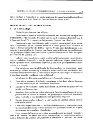 EL SISTEMA DEL COMMON LAW EN EL DERECHO INGLÉS Y EL DERECHO DE LOS EE.UU. 73
ceptos jurídicos, la formación de los juristas es distinta; diversa es la actitud hacia el Dere-
cho y la propia teoría de las fuentes del Derecho, difiere en los dos países.
SEGUNDA PARTE: ANÁLISIS DEL SISTEMA
A) En el Derecho Inglés
Distinción entre Common Law y Equity
En este aspecto no existe la división fundamental para nosotros que distingue entre
Derecho Público y Privado, ni las divisiones: Derecho Civil, Mercantil, Administrativo, o de
la Seguridad Social. Por el contrario se distingue entre Common Law y Equity.
En cuanto al origen todo el Derecho Inglés es público, ya que la justificación históri-
ca de la competencia de los Tribunales Reales fue el interés que la Corona tuviese en el
litigio; la distinción entre Derecho Público - Derecho Privado carece de todo sentido en ese
contexto, la gran clasificación Common Law-Equity surge también por razones históricas.
La Equity jugará un papel corrector a través de la jurisdicción del Canciller frente a la rigidez
procedimental del Common Law.
La Equity opera cuando no es posible acudir a los Tribunales reales, cuando éstos no
están en condiciones de conceder el remedio legal solicitado por un litigante o cuando éstos
no son capaces de llevar a buen ténnino un proceso, o el fallo con que se pone término a éste
repugna a la equidad.
Esta jurisdicción especial al Derecho del Common Law, las limitaciones y com-
plementos que reclama la ley moral y la conciencia, no crea conflicto con los tribunales pues
éstos mantienen el monopolio de la administración de justicia, en su origen, la autoridad de
la cancillería no estaba considerada como un Tribunal.
Inicialmente las diferencias entre la Equity y el Common Law fueron:
l. En su origen, las normas de la Equity emanaban de la Cancillería y las del Common
Law eran elaboradas por los Tribunales de Westminster.
2. En cuanto al Procedimiento: escrito, inquisitorio y sin jurado en la Equity, y oral con
jurado, en el Common Law.
3. Soluciones: los remedios que podían solicitarse al Canciller eran diferentes de los que
podía ordenar un Tribunal de Common Law, por ejemplo la jurisdicción de la Equity
jamás condenaba al pago de indemnizaciones por daños y perjuicios.
4. Carácter discrecional de la Equity: la intervención del Canciller siempre tenía un
carácter discrecional.
5. Condiciones de procedibilidad: el Canciller sólo intervenía en el supuesto de estimar
la conducta del demandado contraria a la conciencia y si el demandante, por su parte,
no tenía nada que reprocharse (clean hands).
Posteriormente la Equity se convirtió en un procedimiento tan formal y minucioso
como el del Common Law. Frente a un mismo asunto podía ser necesario intentar acciones
tanto en Tribunales del Common Law, como ante el Tribunal de la Cancillería. Esta situa-
 