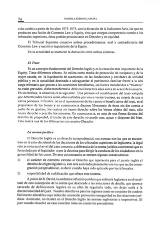 74 MARIELA RUBANO LAPASTA
ción cambia a partir de los años 1873-1875, con la dictación de la Judicature Acts, las que no
producen una fusión de Common Law y Equity, sino que otorgan competencia común a los
tribunales superiores, éstos podrán pronunciarse en Derecho y en equidad.
El Tribunal Supremo conserva ambos procedimientos: oral y contradictorio del
Common Law y escrito e inquisitorio de la Equity.
En la actualidad se mantiene la distinción entre ambos sistemas.
El Trust
Es un concepto fundamental del Derecho Inglés y es la creación más importante de la
Equity. Tiene diferentes efectos. Se utiliza como medio de protección de incapaces y de la
mujer casada, en la liquidación de sucesiones, en las fundaciones y entidades de utilidad
pública y en la actualidad destinada a salvaguardar el patrimonio familiar frente a la alta
carga tributaria que gravan a las sucesiones hereditarias, los bienes transferidos a "trustees"
no están gravados, dicha transferencia debe realizarse tres años antes de acaecida la muerte.
En los hechos, la situación es la siguiente: Una persona -el constituyente del trust- estipula
que determinados bienes serán administrados por uno o varios trustees, en interés de una o
varias personas. El trustee no es el representante de los cestuis o beneficiarios del trust, es el
propietario de los bienes y en consecuencia dispone libremente de éstos sin dar cuenta a
nadie de su gestión, los cestuis no tienen derecho sobre los bienes objeto del trust, sólo
tienen derecho a percibir los intereses. En consecuencia, se trata de una forma distinta del
derecho de propiedad, el titular de este derecho no puede usar, gozar y disponer del bien.
Esto marca una de las diferencias con nuestro Derecho.
La norma jurídica
El Derecho Inglés es un derecho jurisprudencial, sus normas son las que se encuen-
tran en la ratio decidendi de las decisiones de los tribunales superiores de Inglaterra; la legal
rule se sitúa en el nivel del caso concreto, a diferencia de la norma jurídica continental que es
formulada por el legislador o por la doctrina para dirigir la conducta de los ciudadanos en la
generalidad de los casos. De esta circunstancia se extraen algunas consecuencias:
1) el carácter de elemento extraño al Derecho que representa para el jurista inglés el
derecho de origen legislativo, éste será asimilado plenamente una vez que reciba consa-
gración jurisprudencial, es decir cuando haya sido aplicado por los tribunales.
2) imposibilidad de codificación que ofrece este sistema.
Ajuicio de R. David, la auténtica inflación jurídica que enfrenta Inglaterra es el resul-
tado de esta concepción de la norma que desciende a las soluciones de detalle, que aparece
saturada de definiciones legales en su afán de regularlo todo, sin dejar nada a la
discrecionalidad del juez. Nuestro derecho es para los ingleses como un conjunto de cuadros
fácilmente alterables cuyo reducido contenido provocaría inseguridad en las relaciones jurí-
dicas. Asimismo, no existen en el Derecho Inglés las normas supletorias o imperativas. El
juez cuando resuelve un caso concreto toma en cuenta los precedentes.
 