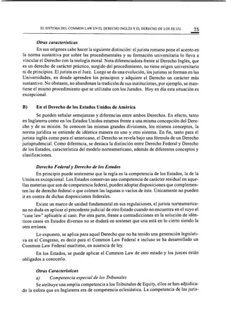 EL SISTEMA DEL COMMON LAW EN EL DERECHO INGLÉS Y EL DERECHO DE LOS EE.UU. 75
Otras características
En sus orígenes cabe hacer la siguiente distinción: el jurista romano pone el acento en
la norma sustantiva por sobre las procedimental es y su formación universitaria 10 lleva a
vincular el Derecho con la teología moral. Nota diferenciadora frente al Derecho Inglés, que
es un derecho de carácter práctico, surgido del procedimiento, no tiene origen universitario
ni de principios. El jurista es el Juez. Luego se da una evolución, los juristas se forman en las
Universidades, en donde aprenden los principios y adquiere el Derecho un carácter más
sustantivo. No obstante, no abandonan la tradición de sus instituciones, por ejemplo, se man-
tiene el mismo procedimiento que se utilizaba con los Jurados. Hoy en día esta situación es
excepcional.
B) En el Derecho de los Estados Unidos de América
Se pueden señalar semejanzas y diferencias entre ambos Derechos. En efecto, tanto
en Inglaterra como en los Estados Unidos estamos frente a una misma concepción del Dere-
cho y de su misión. Se conocen las mismas grandes divisiones, los mismos conceptos, la
nonna jurídica se entiende de idéntica manera en uno y otro sistema. En fin, tanto para el
jurista inglés como para el americano, el Derecho se revela bajo una fórmula de un Derecho
jurisprudencia!. Como diferencia, se destaca la distinción entre Derecho Federal y Derecho
de los Estados, característica del modelo norteamericano, además de diferentes conceptos y
clasificaciones.
Derecho Federal y Derecho de los Estados
En principio puede sostenerse que la regla es la competencia de los Estados, la de la
Unión es excepcional. Los Estados conservan una competencia de carácter residual en aque-
l1as materias que son de competencia federal, pueden adoptar disposiciones que complemen-
ten las de derecho federal o que colmen las lagunas o vacíos de éste. Únicamente no pueden
ir en contra de dichas disposiciones federales.
Existe un marco de unidad fundamental en sus regulaciones, el jurista norteamerica-
no no duda en aplicar el precedente judicial de otro Estado cuando no encuentra en el suyo el
"case law" aplicable al caso. Por otra parte, frente a contradicciones en la solución de idén-
ticos casos en Estados diversos no se dudará en sostener que una está en lo cierto siendo la
otra errónea.
Lo expuesto, se aplica para aquel Derecho que no ha tenido una generación legislati-
va en el Congreso, es decir para el Common Law Federal e incluso se ha desarrol1ado un
Common Law Federal marítimo, en ausencia de ley.
En los Estados, se puede aplicar el Common Law de otro estado y los jueces están
obligados a conocerlo.
Otras Características
a) Competencia especial de los Tribunales
Se atribuye una amplia competencia a los Tribunales de Equity, el10s se han adjudica-
do la esfera que en Inglaterra era de competencia eclesiástica. La competencia de las juris-
 