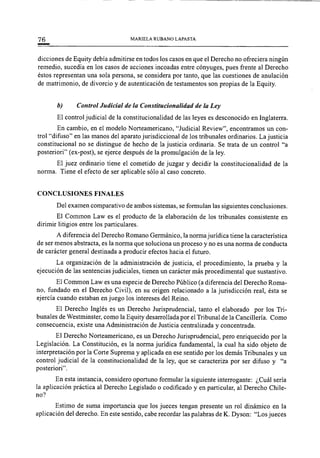 76 MARIELA RUBANO LAPASTA
dicciones de Equity debía admitirse en todos los casos en que el Derecho no ofreciera ningún
remedio, sucedía en los casos de acciones incoadas entre cónyuges, pues frente al Derecho
éstos representan una sola persona, se considera por tanto, que las cuestiones de anulación
de matrimonio, de divorcio y de autenticación de testamentos son propias de la Equity.
b) Control Judicial de la Constitucionalidad de la Ley
El control judicial de la constitucionalidad de las leyes es desconocido en Inglaterra.
En cambio, en el modelo Norteamericano, "Judicial Review", encontramos un con-
trol "difuso" en las manos del aparato jurisdiccional de los tribunales ordinarios. La justicia
constitucional no se distingue de hecho de la justicia ordinaria. Se trata de un control "a
posteriori" (ex-post), se ejerce después de la promulgación de la ley.
El juez ordinario tiene el cometido de juzgar y decidir la constitucionalidad de la
norma. Tiene el efecto de ser aplicable sólo al caso concreto.
CONCLUSIONES FINALES
Del examen comparativo de ambos sistemas, se formulan las siguientes conclusiones.
El Common Law es el producto de la elaboración de los tribunales consistente en
dirimir litigios entre los particulares.
A diferencia del Derecho Romano Germánico, la norma jurídica tiene la característica
de ser menos abstracta, es la norma que soluciona un proceso y no es una norma de conducta
de carácter general destinada a producir efectos hacia el futuro.
La organización de la administración de justicia, el procedimiento, la prueba y la
ejecución de las sentencias judiciales, tienen un carácter más procedimental que sustantivo.
El Common Law es una especie de Derecho Público (a diferencia del Derecho Roma-
no, fundado en el Derecho Civil), en su origen relacionado a la jurisdicción real, ésta se
ejercía cuando estaban en juego los intereses del Reino.
El Derecho Inglés es un Derecho Jurisprudencial, tanto el elaborado por los Tri-
bunales de Westminster, como la Equity desarrollada por el Tribunal de la Cancillería. Como
consecuencia, existe una Administración de Justicia centralizada y concentrada.
El Derecho Norteamericano, es un Derecho Jurisprudencial, pero enriquecido por la
Legislación. La Constitución, es la norma jurídica fundamental, la cual ha sido objeto de
interpretación por la Corte Suprema y aplicada en ese sentido por los demás Tribunales y un
control judicial de la constitucionalidad de la ley, que se caracteriza por ser difuso y "a
posteriori".
En esta instancia, considero oportuno formular la siguiente interrogante: ¿Cuál sería
la aplicación práctica al Derecho Legislado o codificado y en particular, al Derecho Chile-
no?
Estimo de suma importancia que los jueces tengan presente un rol dinámico en la
aplicación del derecho. En este sentido, cabe recordar las palabras de K. Dyson: "Los jueces
 