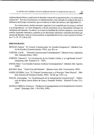 EL SISTEMA DEL COMMON LAW EN EL DERECHO INGLÉS Y EL DERECHO DE LOS EE.UU. 77
ingleses desarrollaron y explicaron el derecho a través de la argumentación y la contra argu-
mentación". Por esta circunstancia, el método jurídico, está centrado en la figura del juez, a
diferencia de Europa continental, que se funda en la labor del teórico y del legislador. (1 )
En consecuencia, resulta necesario vigorizar el rol cumplido por los jueces y atribuir
a la jurisprudencia un valor obligatorio a fin de convertirse en un instrumento útil para los ~
intérpretes del derecho. En efecto, se evitaría la dualidad de criterios respecto a una misma
materia logrando coherencia, armonía en las decisiones judiciales, tutelando principios ge-
nerales de derecho, como la certeza jurídica, la igualdad ante la ley y ante la justicia (Artícu-' L..
los l° y 19, W 2 de la CP).
BIBLIOGRAFÍA
BOUZAT, Gabriel. "El Control Constitucional. Un Estudio Comparativo". (Madrid, Cen-
tro de Estudios Constitucionales, 1991), p.p. 80 Y ss.
CARTER, Lief H. "Derecho Constitucional Contemporáneo". (Buenos Aires, Argentina,
Edit. Abeledo-Perrot, 1985).
CORWIN, Edward S. "La Constitución de los Estados Unidos y su significado Actual".
(Argentina, Edit. Fraterna S.A. 1987).
DAVID, René. "Los Grandes Sistemas Jurídicos Contemporáneos". (Madrid, Edit. Aguilar,
1968).
KELSEN, Hans. "Teoría Pura del Derecho". (Buenos Aires, Edit. Universitaria, 1994).
LOPEZ GUERRA, Luis. "El Tribunal Constitucional y el Principio "Stare Decisis". (Ma-
drid, Instituto de Estudios Fiscales, 1981). Vol I1I, pp. 1455 Y ss.
WOLFE, Christopher. "La Transformación de la Interpretación Constitucional". Traduc-
ción de María GarCÍa Rubio de Casasy Sonsales Valcárel. Editorial Civitas, S.A.,
1991.
ZUÑIGA URBINA, Francisco. "Tendencias Contemporáneas en la Interpretación Constitu-
cional" (Santiago, Edit. J. De Chile, 1992).
 