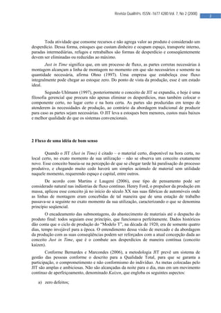  

                                             Revista Qualit@s. ISSN -1677 4280.Vol. 7, No 2 (2008)
                                                                                                     2 
                                              




       Toda atividade que consome recursos e não agrega valor ao produto é considerado um
desperdício. Dessa forma, estoques que custam dinheiro e ocupam espaço, transporte interno,
paradas intermediárias, refugos e retrabalhos são formas de desperdício e conseqüentemente
devem ser eliminadas ou reduzidas ao máximo.
        Just in Time significa que, em um processo de fluxo, as partes corretas necessárias à
montagem alcançam a linha de montagem no momento em que são necessários e somente na
quantidade necessária, afirma Ohno (1997). Uma empresa que estabeleça esse fluxo
integralmente pode chegar ao estoque zero. Do ponto de vista da produção, esse é um estado
ideal.
        Segundo Uhlmann (1997), posteriormente o conceito de JIT se expandiu, e hoje é uma
filosofia gerencial que procura não apenas eliminar os desperdícios, mas também colocar o
componente certo, no lugar certo e na hora certa. As partes são produzidas em tempo de
atenderem às necessidades de produção, ao contrário da abordagem tradicional de produzir
para caso as partes sejam necessárias. O JIT leva a estoques bem menores, custos mais baixos
e melhor qualidade do que os sistemas convencionais.




2 Fluxo de uma idéia de bom senso

       Quando o JIT (Just in Time) é citado – o material certo, disponível na hora certa, no
local certo, no exato momento de sua utilização – não se observa um conceito exatamente
novo. Esse conceito baseia-se na percepção de que se chegar tarde há paralisação do processo
produtivo, e chegando muito cedo haverá um simples acúmulo de material sem utilidade
naquele momento, requerendo espaço e capital, entre outros.
       De acordo com Martins e Laugeni (2006), esse tipo de pensamento pode ser
considerado natural nas indústrias de fluxo contínuo. Henry Ford, o propulsor da produção em
massa, aplicou esse conceito já no início do século XX nas suas fábricas de automóveis onde
as linhas de montagem eram concebidas de tal maneira que de uma estação de trabalho
passava-se a seguinte no exato momento da sua utilização, caracterizando o que se denomina
princípio seqüencial.
        O encadeamento das submontagens, do abastecimento de materiais até o despacho do
produto final: todos seguiam esse princípio, que funcionava perfeitamente. Dados históricos
dão conta que o ciclo de produção do “Modelo T”, na década de 1920, era de somente quatro
dias, tempo invejável para a época. O entendimento dessa visão de mercado e da abordagem
da produção com as suas conseqüências podem ser reforçados com a atual concepção dada ao
conceito Just in Time, que é o combate aos desperdícios de maneira contínua (conceito
kaizen).
        Conforme Bernardes e Marcondes (2006), a metodologia JIT prevê um sistema de
gestão das pessoas conforme o descrito para a Qualidade Total, para que se garanta a
participação, o comprometimento e não conformismo do indivíduo. As metas colocadas pelo
JIT são amplas e ambiciosas. Não são alcançadas da noite para o dia, mas em um movimento
contínuo de aperfeiçoamento, denominado Kaizen, que engloba os seguintes aspectos:

   a) zero defeitos;




                                               
 
