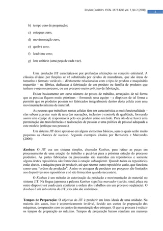  

                                              Revista Qualit@s. ISSN -1677 4280.Vol. 7, No 2 (2008)
                                                                                                      3 
                                               


   b) tempo zero de preparação;

   c) estoques zero;

   d) movimentação zero;

   e) quebra zero;

   f) lead time zero;

   g) lote unitário (uma peça de cada vez).


        Uma produção JIT caracteriza-se por profundas alterações no conceito estrutural. A
clássica divisão por funções se vê substituída por células de manufatura, que são áreas de
tamanho e formato variáveis – diretamente relacionadas com o tipo de produto e maquinário
requerido – na fábrica, dedicadas à fabricação de um produto ou família de produtos que
tenham o mesmo processo, ou um processo muito próximo de fabricação.
       Existe basicamente um certo número de postos de trabalho, arranjados de tal forma
que as pessoas fiquem muito próximas – formando uma equipe – e dispostos de tal forma a
permitir que os produtos possam ser fabricados integralmente dentro desta célula com uma
movimentação mínima de material.
        As pessoas que trabalham nestas células têm por característica a multifuncionalidade –
elas sabem executar mais de uma das operações, inclusive o controle da qualidade, formando
assim uma equipe de responsáveis pelo seu produto como um todo. Para isto deve haver uma
perenização das transferências e realocações de pessoas e uma política de pessoal adequada a
este modelo (enfoque nas pessoas).
        Um sistema JIT deve apoiar-se em alguns elementos básicos, sem os quais serão muito
pequenas as chances de sucesso. Segundo exemplos citados por Bernardes e Marcondes
(2006):


Kanban: O JIT usa um sistema simples, chamado Kanban, para retirar as peças em
processamento de uma estação de trabalho e puxá-las para a próxima estação do processo
produtivo. As partes fabricadas ou processadas são mantidas em repositórios e somente
alguns destes repositórios são fornecidos à estação subseqüente. Quando todos os repositórios
estão cheios, a máquina para de produzir, até que retorne outro repositório vazio, que funciona
como uma “ordem de produção”. Assim os estoques de produtos em processo são limitados
aos disponíveis nos repositórios e só são fornecidos quando necessário.
       O Kanban é um método de autorização da produção e movimentação do material no
sistema JIT. Na língua japonesa a palavra Kanban significa marcador (cartão, sinal, placa ou
outro dispositivo) usado para controlar a ordem dos trabalhos em um processo seqüencial. O
Kanban é um subsistema do JIT, eles não são sinônimos.


Tempos de Preparação: O objetivo do JIT é produzir em lotes ideais de uma unidade. Na
maioria dos casos, isso é economicamente inviável, devido aos custos de preparação das
máquinas, comparados com os custos de manutenção dos estoques. O que se procura é reduzir
os tempos de preparação ao máximo. Tempos de preparação baixos resultam em menores




                                                
 