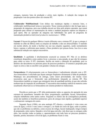  

                                              Revista Qualit@s. ISSN -1677 4280.Vol. 7, No 2 (2008)
                                                                                                      4 
                                               


estoques, menores lotes de produção e ciclos mais rápidos. A redução dos tempos de
preparação é um dos pontos-chave do sistema JIT.


Colaborador Multifuncional: Com ênfase nas mudanças rápidas e menores lotes, o
colaborador multifuncional torna-se necessário. Nesse sistema produtivo não há lugar para o
preparador de máquinas, pois esse trabalho deverá ser feito pelo próprio operador, que estará
preparado para efetuar as manutenções de rotina e também pequenos reparos na máquina a
qual opera. Dar ao operador da máquina tais habilidades faz parte do programa de
manutenção produtiva total (total productive maintenance – TPM).


Layout: O layout de qualquer fábrica é muito diferente com o sistema JIT, já que o estoque é
mantido no chão da fábrica entre as estações de trabalho e não em almoxarifados. É mantido
em recinto aberto, de modo a facilitar seu uso nas estações seguintes, sendo normalmente
baixo e apenas o suficiente para manter o fluxo produtivo por poucas horas. Isso leva a uma
substancial redução nos espaços necessários.


Qualidade: A qualidade é absolutamente essencial ao sistema JIT. Não só os defeitos
constituem desperdício como podem levar o processo a uma parada, já que não há estoques
para cobrir os erros. O JIT, entretanto, facilita em muito a obtenção da qualidade, pois os
defeitos são descobertos no próximo passo do processo produtivo. O sistema é projetado para
expor os erros e não os encobrir com grandes volumes de estoque.


Fornecedores: O relacionamento com os fornecedores é radicalmente alterado com o JIT.
Aos fornecedores é solicitado que façam entregas freqüentes diretamente à linha de produção.
Mudanças nos procedimentos de entrega, como maior proximidade, são muitas vezes
necessárias para que o fornecedor seja perfeitamente integrado ao sistema JIT. Dos
fornecedores também se requer que entreguem itens de qualidade perfeita, já que não sofrerão
nenhum tipo de inspeção de recebimento. É necessária uma mudança radical na maneira como
usualmente observam-se os fornecedores em sistema produtivos tradicionais.


        Percebe-se assim que o JIT afeta praticamente todos os aspectos da operação de uma
estrutura de manufatura: tamanho dos lotes, programação, qualidade, layout, fornecedores,
relações trabalhistas entre tantos outros. Enquanto os efeitos são de conseqüência profunda,
assim são também os benefícios potenciais: giros de estoque mais rápidos, qualidade superior
e substanciais vantagens de custos.
        Segundo Sayer (1986), em uma analogia JIT clássica, a produção é vista como um
curso de água, o nível é visto como o estoque e, no fundo do curso de água, estão as pedras,
que são os problemas ou defeitos, como excesso de refugo, layout inadequado, longos tempos
de preparação, entre outros. Quando o nível de água está alto, vale dizer que os estoques estão
altos, isto encobre todas as pedras e, aparentemente está tudo bem no processo produtivo.
Quando, porém, baixamos o nível de água, os problemas ficam à vista.


3. DISCUSSÃO




                                                
 