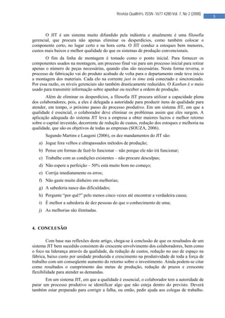  

                                              Revista Qualit@s. ISSN -1677 4280.Vol. 7, No 2 (2008)
                                                                                                      5 
                                               


       O JIT é um sistema muito difundido pela indústria e atualmente é uma filosofia
gerencial, que procura não apenas eliminar os desperdícios, como também colocar o
componente certo, no lugar certo e na hora certa. O JIT conduz a estoques bem menores,
custos mais baixos e melhor qualidade do que os sistemas de produção convencionais.
       O fim da linha de montagem é tomado como o ponto inicial. Para fornecer os
componentes usados na montagem, um processo final vai para um processo inicial para retirar
apenas o número de peças necessárias, quando elas são necessárias. Nesta forma reversa, o
processo de fabricação vai do produto acabado de volta para o departamento onde teve início
a montagem dos materiais. Cada elo na corrente just in time está conectado e sincronizado.
Por essa razão, os níveis gerenciais são também drasticamente reduzidos. O Kanban é o meio
usado para transmitir informação sobre apanhar ou receber a ordem de produção.
       Além de eliminar os desperdícios, a filosofia JIT procura utilizar a capacidade plena
dos colaboradores, pois, a eles é delegada a autoridade para produzir itens de qualidade para
atender, em tempo, o próximo passo do processo produtivo. Em um sistema JIT, em que a
qualidade é essencial, o colaborador deve eliminar os problemas assim que eles surgem. A
aplicação adequada do sistema JIT leva a empresa a obter maiores lucros e melhor retorno
sobre o capital investido, decorrente de redução de custos, redução dos estoques e melhoria na
qualidade, que são os objetivos de todas as empresas (SOUZA, 2006).
       Segundo Martins e Laugeni (2006), os dez mandamentos do JIT são:
   a) Jogue fora velhos e ultrapassados métodos de produção;
   b) Pense em formas de fazê-lo funcionar – não porque ele não irá funcionar;
   c) Trabalhe com as condições existentes – não procure desculpas;
   d) Não espere a perfeição – 50% está muito bom no começo;
   e) Corrija imediatamente os erros;
   f) Não gaste muito dinheiro em melhorias;
   g) A sabedoria nasce das dificuldades;
   h) Pergunte “por quê?” pelo menos cinco vezes até encontrar a verdadeira causa;
   i) É melhor a sabedoria de dez pessoas do que o conhecimento de uma;
   j) As melhorias são ilimitadas.


4. CONCLUSÃO

        Com base nas reflexões deste artigo, chega-se à conclusão de que os resultados de um
sistema JIT bem sucedido consistem do crescente envolvimento dos colaboradores, bem como
o foco na liderança através da qualidade, da redução de custos, redução no uso de espaço na
fábrica, baixo custo por unidade produzida e crescimento na produtividade de toda a força de
trabalho com um conseqüente aumento do retorno sobre o investimento. Ainda podem-se citar
como resultados o cumprimento das metas de produção, redução de prazos e crescente
flexibilidade para atender as demandas.
       Em um sistema JIT, em que a qualidade é essencial, o colaborador tem a autoridade de
parar um processo produtivo se identificar algo que não esteja dentro do previsto. Deverá
também estar preparado para corrigir a falha, ou então, pedir ajuda aos colegas de trabalho.




                                               
 