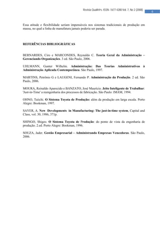  

                                           Revista Qualit@s. ISSN -1677 4280.Vol. 7, No 2 (2008)
                                                                                                       6 
                                            


Essa atitude e flexibilidade seriam impensáveis nos sistemas tradicionais de produção em
massa, no qual a linha de manufatura jamais poderia ser parada.



REFERÊNCIAS BIBLIOGRÁFICAS


BERNARDES, Ciro e MARCONDES, Reynaldo C. Teoria Geral da Administração –
Gerenciando Organizações. 3 ed. São Paulo, 2006.

UHLMANN, Gunter Wilhelm. Administração: Das Teorias                      Administrativas           à
Administração Aplicada Contemporânea. São Paulo, 1997.

MARTINS, Petrônio G e LAUGENI, Fernando P. Administração da Produção. 2 ed. São
Paulo, 2006.

MOURA, Reinaldo Aparecido e BANZATO, José Maurício. Jeito Inteligente de Trabalhar:
'Just-in-Time' a reengenharia dos processos de fabricação. São Paulo: IMAM, 1994.

OHNO, Taiichi. O Sistema Toyota de Produção: além da produção em larga escala. Porto
Alegre: Bookman, 1997.

SAYER, A. New Developments in Manufacturing: The just-in-time system, Capital and
Class, vol. 30, 1986, 371p.

SHINGO, Shigeo. O Sistema Toyota de Produção: do ponto de vista da engenharia de
produção. 2.ed. Porto Alegre: Bookman, 1996.

SOUZA, Jader. Gestão Empresarial – Administrando Empresas Vencedoras. São Paulo,
2006.




                                            
 