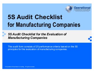 © Operational Excellence Consulting. All rights reserved.
5S Audit Checklist
for Manufacturing Companies
5S Audit Checklist for the Evaluation of
Manufacturing Companies
This audit form consists of 25 performance criteria based on the 5S
principles for the evaluation of manufacturing companies.
 