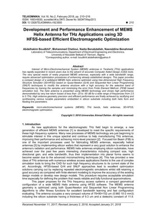 TELKOMNIKA, Vol.16, No.2, February 2018, pp. 210~216
ISSN: 1693-6930, accredited A by DIKTI, Decree No: 58/DIKTI/Kep/2013
DOI: 10.12928/TELKOMNIKA.v16i2.8000  210
Received November 11, 2017; Revised January 2, 2018; Accepted January 21, 2018
Development and Performance Enhancement of MEMS
Helix Antenna for THz Applications using 3D
HFSS-based Efficient Electromagnetic Optimization
Abdelhakim Boudkhil*, Mohammed Chetioui, Nadia Benabdallah, Nasreddine Benahmed
Laboratory of Telecommunications, Department of Electrical Engineering and Electronics,
University of Aboubekr Belkaid of Tlemcen, Algeria
*Corresponding author, e-mail: boudkhil.abdelhakim@yahoo.fr
Abstract
Interest of Micro-Electromechanical System (MEMS) antennas in Terahertz (THz) applications
has rapidly expanded in recent years due to the advent of accurate Computer Aided Design (CAD) tools.
The very special needs of newly proposed MEMS antennas, especially with a wide bandwidth range,
require advanced optimization procedures of enhancing already established designs. This paper provides
a compact design of a wideband MEMS helix antenna optimized using tree-dimensional High Frequency
Structure Simulator (3D-HFSS) based on Quasi-Newton (Q-N) and Sequential Non Linear Programming
(SNLP) techniques to modify the antenna structure with a high accuracy for the selective band of
frequencies by training the samples and minimizing the error from Finite Element Method- (FEM) based
simulation tool. The helix antenna is presented using MEMS technology and shows high performance
demonstrated by very low return losses of less than -20 to -65 dB for a wide range of frequencies from 2.5
to 5 THz. High antenna geometry precision and efficient performance are finally achieved by rectifying and
synthesizing various tunable parameters embedded in silicon substrate including both helix form and
feeding line parameters.
Keywords: micro-electromechanical systems (MEMS), THz bands, helix antennas, 3D-HFSS,
electromagnetic optimization.
Copyright © 2018 Universitas Ahmad Dahlan. All rights reserved.
1. Introduction
As new applications for the electromagnetic THz field begin to emerge, a new
generation of efficient MEMS antennas [1] is developed to meet the specific requirements of
these high frequency systems. Many new processes of MEMS technology are just beginning to
stimulate interest in this unique spectral and continue to help manufacturing THz antennas,
improving their performance and achieving micro-level precision [2]. Focused Ion Beam (FIB) is
one of the important processes used for fabricating MEMS antennas, especially helical
antennas [3] by implementing silicon wafers that represent a very good solution to enhance the
antenna’s radiation and performance. MEMS helix antennas employing silicon substrates, have
achieved over the past few years interesting characteristics including compact size, high
directional gain, and wide bandwidth, thus their implementation into planar forms seems to
become easier due to the advanced micromachining techniques [4]. This has provided a new
class of THz antennas with numerous wireless access applications thanks to the use of complex
simulation tools to bring the CAD for such high frequency structures to its current state of the
art. Accordingly, HFSS-based Q-N and SNLP approaches lead to excellent optimization
solutions carrying out by replacing repeated electromagnetic simulations whilst still retaining a
good accuracy as compared with finite element modeling to improve the accuracy of the existing
design models or develop new design models. This procedure requires acceptable simulation
time especially for defining the problem that needs reliable and fully functional approximations.
This paper proposes for the THz frequency access systems a compact geometrical
configuration of a wide MEMS Helix antenna using HFSS software. The MEMS antenna
geometry is optimized using both Quasi-Newton and Sequential Non Linear Programming
algorithms to offer fitness functions for excellent bandwidth learning and fast configuration
evaluating. The antenna occupies a very compact volume of 79×80×152 um (0.960 10-3 mm3)
including the silicon substrate having a thickness of 9.3 um and a dielectric constant of 11.9.
 