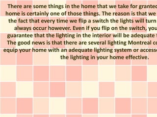 There are some things in the home that we take for granted
 home is certainly one of those things. The reason is that we
  the fact that every time we flip a switch the lights will turn
    always occur however. Even if you flip on the switch, you
  guarantee that the lighting in the interior will be adequate f
 The good news is that there are several lighting Montreal co
equip your home with an adequate lighting system or accesso
                        the lighting in your home effective.
 