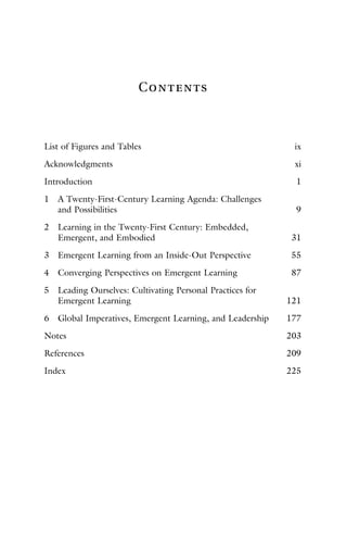 Contents
List of Figures and Tables ix
Acknowledgments xi
Introduction 1
1 A Twenty-First-Century Learning Agenda: Challenges
and Possibilities 9
2 Learning in the Twenty-First Century: Embedded,
Emergent, and Embodied 31
3 Emergent Learning from an Inside-Out Perspective 55
4 Converging Perspectives on Emergent Learning 87
5 Leading Ourselves: Cultivating Personal Practices for
Emergent Learning 121
6 Global Imperatives, Emergent Learning, and Leadership 177
Notes 203
References 209
Index 225
 