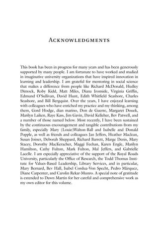 Acknowledgments
This book has been in progress for many years and has been generously
supported by many people. I am fortunate to have worked and studied
in imaginative university organizations that have inspired innovation in
learning and leadership. I am grateful for mentoring in social science
that makes a difference from people like Richard McDonald, Hedley
Dimock, Roby Kidd, Matt Miles, Diana Ironside, Virginia Griffin,
Edmund O’Sullivan, David Hunt, Edith Whitfield Seashore, Charles
Seashore, and Bill Bergquist. Over the years, I have enjoyed learning
with colleagues who have enriched my practice and my thinking, among
them, Gord Hodge, dian marino, Don de Guerre, Margaret Douek,
Marilyn Laiken, Raye Kass, Jim Gavin, David Kelleher, Bev Patwell, and
a number of those named below. Most recently, I have been sustained
by the continuous encouragement and tangible contributions from my
family, especially Mary (Louie)Walton-Ball and Isabelle and Donald
Popple, as well as friends and colleagues Jan Jeffers, Heather Maclean,
Susan Joiner, Deborah Sheppard, Richard Barrett, Marge Denis, Mary
Stacey, Dorothy MacKeracher, Maggi Feehan, Karen Engle, Marilyn
Hamilton, Cathy Fulton, Mark Fulton, Mal Jeffers, and Gabrielle
Lacelle. I am especially appreciative of the support of the Royal Roads
University, particularly the Office of Research, the Todd Thomas Insti-
tute for Values-Based Leadership, Library Services, and in particular,
Mary Bernard, Bev Hall, Isabel Cordua-Von Specht, Pedro Márquez,
Diane Carpenter, and Carolin Rekar-Munro. A special note of gratitude
is extended to Dawn Martin for her careful and comprehensive work as
my own editor for this volume.
 