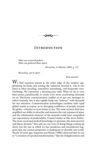 4
Introduction
What was scattered gathers.
What was gathered blows apart.
Heraclitus, in Haxton (2001, p. 27)
Heraclitus, you’re okay!
dian marino1
We find ourselves poised at the outer edge of the modern age,
glimpsing its limits and sensing the unknown beyond it. Life in our
times is often puzzling, sometimes astonishing, and frequently over-
whelming. We experience a dizzying pace daily. What we do to save
time seems, paradoxically, to create even more accelerating demands
on us. Electronic communication enables us to get our messages to
others instantly, but it also rapidly loads our “inboxes” with demands
for our attention. Communication technologies combine with rapid
global transit to expose us to diverging worldviews of people around
the globe—whether we leave home or not. The same sciences that have
amplified our ability to describe and measure the vast expanses of space
and the infinitesimal elements of the material world have vanquished
our expectations of predictability. Control eludes us like never before.
The more social and medical knowledge we generate, the more poverty
and illness abound.2
Not only are our ways of doing things coming up
short, but the rate at which we face paradoxes and conundrums sug-
gests that our current perspective is inadequate to describe our world.
Nearly 15 years ago, Imparato and Harari (1994) observed that we are
in “a moment of epochal transformation,” like the Enlightenment and
 