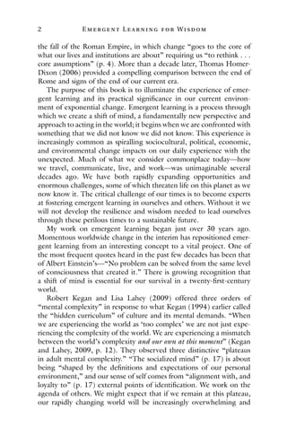 2 E mergent Lear ning for Wisdom
the fall of the Roman Empire, in which change “goes to the core of
what our lives and institutions are about” requiring us “to rethink . . .
core assumptions” (p. 4). More than a decade later, Thomas Homer-
Dixon (2006) provided a compelling comparison between the end of
Rome and signs of the end of our current era.
The purpose of this book is to illuminate the experience of emer-
gent learning and its practical significance in our current environ-
ment of exponential change. Emergent learning is a process through
which we create a shift of mind, a fundamentally new perspective and
approach to acting in the world; it begins when we are confronted with
something that we did not know we did not know. This experience is
increasingly common as spiralling sociocultural, political, economic,
and environmental change impacts on our daily experience with the
unexpected. Much of what we consider commonplace today—how
we travel, communicate, live, and work—was unimaginable several
decades ago. We have both rapidly expanding opportunities and
enormous challenges, some of which threaten life on this planet as we
now know it. The critical challenge of our times is to become experts
at fostering emergent learning in ourselves and others. Without it we
will not develop the resilience and wisdom needed to lead ourselves
through these perilous times to a sustainable future.
My work on emergent learning began just over 30 years ago.
Momentous worldwide change in the interim has repositioned emer-
gent learning from an interesting concept to a vital project. One of
the most frequent quotes heard in the past few decades has been that
of Albert Einstein’s—“No problem can be solved from the same level
of consciousness that created it.” There is growing recognition that
a shift of mind is essential for our survival in a twenty-first-century
world.
Robert Kegan and Lisa Lahey (2009) offered three orders of
“mental complexity” in response to what Kegan (1994) earlier called
the “hidden curriculum” of culture and its mental demands. “When
we are experiencing the world as ‘too complex’ we are not just expe-
riencing the complexity of the world. We are experiencing a mismatch
between the world’s complexity and our own at this moment” (Kegan
and Lahey, 2009, p. 12). They observed three distinctive “plateaus
in adult mental complexity.” “The socialized mind” (p. 17) is about
being “shaped by the definitions and expectations of our personal
environment,” and our sense of self comes from “alignment with, and
loyalty to” (p. 17) external points of identification. We work on the
agenda of others. We might expect that if we remain at this plateau,
our rapidly changing world will be increasingly overwhelming and
 