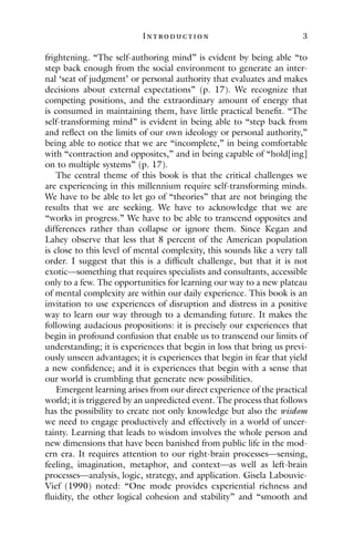 I ntroduction 3
frightening. “The self-authoring mind” is evident by being able “to
step back enough from the social environment to generate an inter-
nal ‘seat of judgment’ or personal authority that evaluates and makes
decisions about external expectations” (p. 17). We recognize that
competing positions, and the extraordinary amount of energy that
is consumed in maintaining them, have little practical benefit. “The
self-transforming mind” is evident in being able to “step back from
and reflect on the limits of our own ideology or personal authority,”
being able to notice that we are “incomplete,” in being comfortable
with “contraction and opposites,” and in being capable of “hold[ing]
on to multiple systems” (p. 17).
The central theme of this book is that the critical challenges we
are experiencing in this millennium require self-transforming minds.
We have to be able to let go of “theories” that are not bringing the
results that we are seeking. We have to acknowledge that we are
“works in progress.” We have to be able to transcend opposites and
differences rather than collapse or ignore them. Since Kegan and
Lahey observe that less that 8 percent of the American population
is close to this level of mental complexity, this sounds like a very tall
order. I suggest that this is a difficult challenge, but that it is not
exotic—something that requires specialists and consultants, accessible
only to a few. The opportunities for learning our way to a new plateau
of mental complexity are within our daily experience. This book is an
invitation to use experiences of disruption and distress in a positive
way to learn our way through to a demanding future. It makes the
following audacious propositions: it is precisely our experiences that
begin in profound confusion that enable us to transcend our limits of
understanding; it is experiences that begin in loss that bring us previ-
ously unseen advantages; it is experiences that begin in fear that yield
a new confidence; and it is experiences that begin with a sense that
our world is crumbling that generate new possibilities.
Emergent learning arises from our direct experience of the practical
world; it is triggered by an unpredicted event. The process that follows
has the possibility to create not only knowledge but also the wisdom
we need to engage productively and effectively in a world of uncer-
tainty. Learning that leads to wisdom involves the whole person and
new dimensions that have been banished from public life in the mod-
ern era. It requires attention to our right-brain processes—sensing,
feeling, imagination, metaphor, and context—as well as left-brain
processes—analysis, logic, strategy, and application. Gisela Labouvie-
Vief (1990) noted: “One mode provides experiential richness and
fluidity, the other logical cohesion and stability” and “smooth and
 