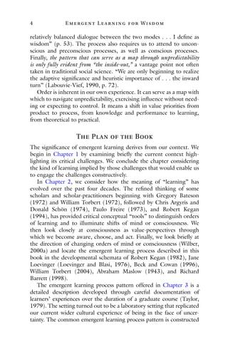 4 E mergent Lear ning for Wisdom
relatively balanced dialogue between the two modes . . . I define as
wisdom” (p. 53). The process also requires us to attend to uncon-
scious and preconscious processes, as well as conscious processes.
Finally, the pattern that can serve as a map through unpredictability
is only fully evident from “the inside-out,” a vantage point not often
taken in traditional social science. “We are only beginning to realize
the adaptive significance and heuristic importance of . . . the inward
turn” (Labouvie-Vief, 1990, p. 72).
Order is inherent in our own experience. It can serve as a map with
which to navigate unpredictability, exercising influence without need-
ing or expecting to control. It means a shift in value priorities from
product to process, from knowledge and performance to learning,
from theoretical to practical.
The Plan of the Book
The significance of emergent learning derives from our context. We
begin in Chapter 1 by examining briefly the current context high-
lighting its critical challenges. We conclude the chapter considering
the kind of learning implied by those challenges that would enable us
to engage the challenges constructively.
In Chapter 2, we consider how the meaning of “learning” has
evolved over the past four decades. The refined thinking of some
scholars and scholar-practitioners beginning with Gregory Bateson
(1972) and William Torbert (1972), followed by Chris Argyris and
Donald Schön (1974), Paulo Freire (1973), and Robert Kegan
(1994), has provided critical conceptual “tools” to distinguish orders
of learning and to illuminate shifts of mind or consciousness. We
then look closely at consciousness as value-perspectives through
which we become aware, choose, and act. Finally, we look briefly at
the direction of changing orders of mind or consciousness (Wilber,
2000a) and locate the emergent learning process described in this
book in the developmental schemata of Robert Kegan (1982), Jane
Loevinger (Loevinger and Blasi, 1976), Beck and Cowan (1996),
William Torbert (2004), Abraham Maslow (1943), and Richard
Barrett (1998).
The emergent learning process pattern offered in Chapter 3 is a
detailed description developed through careful documentation of
learners’ experiences over the duration of a graduate course (Taylor,
1979). The setting turned out to be a laboratory setting that replicated
our current wider cultural experience of being in the face of uncer-
tainty. The common emergent learning process pattern is constructed
 