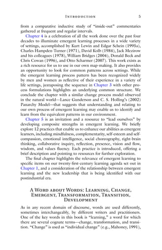I ntroduction 5
from a comparative inductive study of “inside-out” commentaries
gathered at frequent and regular intervals.
Chapter 4 is a celebration of all the work done over the past four
decades to illuminate emergent learning processes in a wide variety
of settings, accomplished by Kurt Lewin and Edgar Schein (1995a),
Charles Hampden-Turner (1971), David Kolb (1984), Jack Mezirow
and his colleagues (1978), William Bridges (2004), Donald Beck and
Chris Cowan (1996), and Otto Scharmer (2007). This work exists as
a rich resource for us to use in our own map-making. It also provides
an opportunity to look for common patterns across settings. While
the emergent learning process pattern has been recognized widely
by men and women as reflective of their experience in a variety of
life settings, juxtaposing the sequence in Chapter 3 with other pro-
cess formulations highlights an underlying common structure. We
conclude the chapter with a similar change process model observed
in the natural world—Lance Gunderson and C. S. Holling’s (2002)
Panarchy Model—that suggests that understanding and relating to
our own process of emergent learning may enable us to identify and
learn from the equivalent patterns in our environment.
Chapter 5 is an invitation and a resource to “lead ourselves” by
developing composite strengths in emergent learning. We briefly
explore 12 practices that enable us to enhance our abilities as emergent
learners, including mindfulness, complementarity, self-esteem and self-
compassion, emotional intelligence, social choreography, right-brain
thinking, collaborative inquiry, reflection, presence, vision and flow,
wisdom, and values fluency. Each practice is introduced, offering a
brief description and pointing to resources for further exploration.
The final chapter highlights the relevance of emergent learning to
specific items on our twenty-first-century learning agenda set out in
Chapter 1, and a consideration of the relationship between emergent
learning and the new leadership that is being identified with our
postindustrial era.
A Word about Words: Learning, Change,
Emergent, Transformation, Transition,
Development
As in any recent domain of discourse, words are used differently,
sometimes interchangeably, by different writers and practitioners.
One of the key words in this book is “learning,” a word for which
there are several cognate terms—change, transformation, and transi-
tion. “Change” is used as “individual change” (e.g., Mahoney, 1991),
 