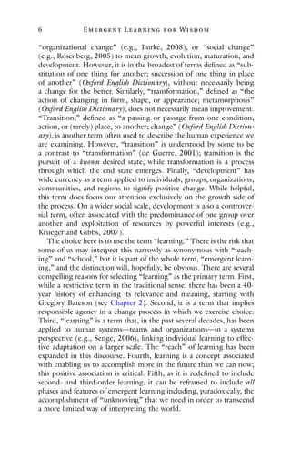6 E mergent Lear ning for Wisdom
“organizational change” (e.g., Burke, 2008), or “social change”
(e.g., Rosenberg, 2005) to mean growth, evolution, maturation, and
development. However, it is in the broadest of terms defined as “sub-
stitution of one thing for another; succession of one thing in place
of another” (Oxford English Dictionary), without necessarily being
a change for the better. Similarly, “transformation,” defined as “the
action of changing in form, shape, or appearance; metamorphosis”
(Oxford English Dictionary), does not necessarily mean improvement.
“Transition,” defined as “a passing or passage from one condition,
action, or (rarely) place, to another; change” (Oxford English Diction-
ary), is another term often used to describe the human experience we
are examining. However, “transition” is understood by some to be
a contrast to “transformation” (de Guerre, 2001); transition is the
pursuit of a known desired state, while transformation is a process
through which the end state emerges. Finally, “development” has
wide currency as a term applied to individuals, groups, organizations,
communities, and regions to signify positive change. While helpful,
this term does focus our attention exclusively on the growth side of
the process. On a wider social scale, development is also a controver-
sial term, often associated with the predominance of one group over
another and exploitation of resources by powerful interests (e.g.,
Krueger and Gibbs, 2007).
The choice here is to use the term “learning.” There is the risk that
some of us may interpret this narrowly as synonymous with “teach-
ing” and “school,” but it is part of the whole term, “emergent learn-
ing,” and the distinction will, hopefully, be obvious. There are several
compelling reasons for selecting “learning” as the primary term. First,
while a restrictive term in the traditional sense, there has been a 40-
year history of enhancing its relevance and meaning, starting with
Gregory Bateson (see Chapter 2). Second, it is a term that implies
responsible agency in a change process in which we exercise choice.
Third, “learning” is a term that, in the past several decades, has been
applied to human systems—teams and organizations—in a systems
perspective (e.g., Senge, 2006), linking individual learning to effec-
tive adaptation on a larger scale. The “reach” of learning has been
expanded in this discourse. Fourth, learning is a concept associated
with enabling us to accomplish more in the future than we can now;
this positive association is critical. Fifth, as it is redefined to include
second- and third-order learning, it can be reframed to include all
phases and features of emergent learning including, paradoxically, the
accomplishment of “unknowing” that we need in order to transcend
a more limited way of interpreting the world.
 
