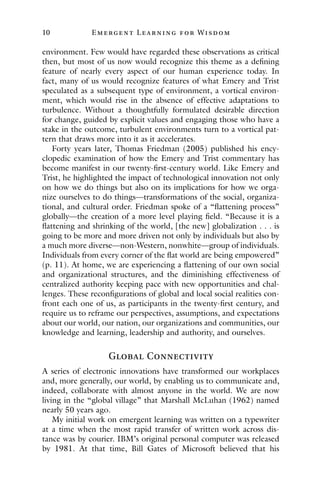 10 E mergent Lear ning for Wisdom
environment. Few would have regarded these observations as critical
then, but most of us now would recognize this theme as a defining
feature of nearly every aspect of our human experience today. In
fact, many of us would recognize features of what Emery and Trist
speculated as a subsequent type of environment, a vortical environ-
ment, which would rise in the absence of effective adaptations to
turbulence. Without a thoughtfully formulated desirable direction
for change, guided by explicit values and engaging those who have a
stake in the outcome, turbulent environments turn to a vortical pat-
tern that draws more into it as it accelerates.
Forty years later, Thomas Friedman (2005) published his ency-
clopedic examination of how the Emery and Trist commentary has
become manifest in our twenty-first-century world. Like Emery and
Trist, he highlighted the impact of technological innovation not only
on how we do things but also on its implications for how we orga-
nize ourselves to do things—transformations of the social, organiza-
tional, and cultural order. Friedman spoke of a “flattening process”
globally—the creation of a more level playing field. “Because it is a
flattening and shrinking of the world, [the new] globalization . . . is
going to be more and more driven not only by individuals but also by
a much more diverse—non-Western, nonwhite—group of individuals.
Individuals from every corner of the flat world are being empowered”
(p. 11). At home, we are experiencing a flattening of our own social
and organizational structures, and the diminishing effectiveness of
centralized authority keeping pace with new opportunities and chal-
lenges. These reconfigurations of global and local social realities con-
front each one of us, as participants in the twenty-first century, and
require us to reframe our perspectives, assumptions, and expectations
about our world, our nation, our organizations and communities, our
knowledge and learning, leadership and authority, and ourselves.
Global Connectivity
A series of electronic innovations have transformed our workplaces
and, more generally, our world, by enabling us to communicate and,
indeed, collaborate with almost anyone in the world. We are now
living in the “global village” that Marshall McLuhan (1962) named
nearly 50 years ago.
My initial work on emergent learning was written on a typewriter
at a time when the most rapid transfer of written work across dis-
tance was by courier. IBM’s original personal computer was released
by 1981. At that time, Bill Gates of Microsoft believed that his
 