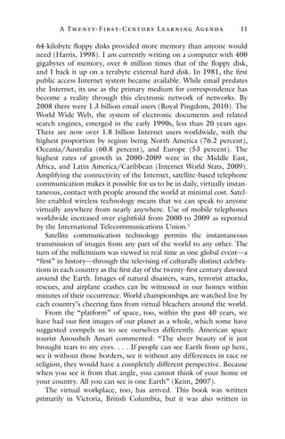 A Twenty- Fir st- Century Lear ning Agenda 11
64-kilobyte floppy disks provided more memory than anyone would
need (Harris, 1998). I am currently writing on a computer with 400
gigabytes of memory, over 6 million times that of the floppy disk,
and I back it up on a terabyte external hard disk. In 1981, the first
public access Internet system became available. While email predates
the Internet, its use as the primary medium for correspondence has
become a reality through this electronic network of networks. By
2008 there were 1.3 billion email users (Royal Pingdom, 2010). The
World Wide Web, the system of electronic documents and related
search engines, emerged in the early 1990s, less than 20 years ago.
There are now over 1.8 billion Internet users worldwide, with the
highest proportion by region being North America (76.2 percent),
Oceania/Australia (60.8 percent), and Europe (53 percent). The
highest rates of growth in 2000–2009 were in the Middle East,
Africa, and Latin America/Caribbean (Internet World Stats, 2009).
Amplifying the connectivity of the Internet, satellite-based telephone
communication makes it possible for us to be in daily, virtually instan-
taneous, contact with people around the world at minimal cost. Satel-
lite-enabled wireless technology means that we can speak to anyone
virtually anywhere from nearly anywhere. Use of mobile telephones
worldwide increased over eightfold from 2000 to 2009 as reported
by the International Telecommunications Union.1
Satellite communication technology permits the instantaneous
transmission of images from any part of the world to any other. The
turn of the millennium was viewed in real time as one global event—a
“first” in history—through the televising of culturally distinct celebra-
tions in each country as the first day of the twenty-first century dawned
around the Earth. Images of natural disasters, wars, terrorist attacks,
rescues, and airplane crashes can be witnessed in our homes within
minutes of their occurrence. World championships are watched live by
each country’s cheering fans from virtual bleachers around the world.
From the “platform” of space, too, within the past 40 years, we
have had our first images of our planet as a whole, which some have
suggested compels us to see ourselves differently. American space
tourist Anousheh Ansari commented: “The sheer beauty of it just
brought tears to my eyes. . . . If people can see Earth from up here,
see it without those borders, see it without any differences in race or
religion, they would have a completely different perspective. Because
when you see it from that angle, you cannot think of your home or
your country. All you can see is one Earth” (Keim, 2007).
The virtual workplace, too, has arrived. This book was written
primarily in Victoria, British Columbia, but it was also written in
 