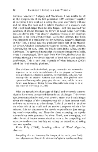 12 E mergent Lear ning for Wisdom
Toronto, Vancouver, Calgary, and Stockholm. I was unable to lift
all the components of my first-generation IBM computer together
at one time; I now work on a laptop that goes everywhere with me
and can store this book and its related literature on a memory stick
that is not much larger than my little finger. I not only accessed vast
databases of articles through my library at Royal Roads University,
but also delved into “the ebrary,” electronic books at my fingertips
available to me from anywhere that I access the Internet. This book
was submitted as a manuscript to my publisher, Palgrave Macmillan
in New York, a global academic publisher that is part of the Macmil-
lan Group, which is connected throughout Europe, North America,
Australia, the Far East, Japan, the Middle East, India, Africa, and the
Caribbean. The approved manuscript was sent to Bangalore in India,
where it was packaged. Then again from New York, the book was dis-
tributed through a worldwide network of book sellers and academic
conferences. This is one small example of what Friedman (2005)
called the “web-enabled platform.”
This platform enables individuals, groups, companies, and universities
anywhere in the world to collaborate—for the purposes of innova-
tion, production, education, research, entertainment, and, alas, war-
making—like no creative platform ever before. This platform now
operates without regard to geography, distance, time, and, in the near
future, even language. Going forward this platform is going to be at
the center of everything. (p. 205)
With the remarkable advantages of digital and electronic commu-
nication have come unexpected demands and challenges. Thirty years
ago, communication by mail, even courier, meant that I could forget
about the subject of the correspondence for at least another week
and turn my attention to other things. Today, I can send an email to
the other side of the world and can receive a response within a few
minutes. It is not uncommon for people to spend hours just manag-
ing email—responding and filing—let alone managing the rapidly
accumulating tasks generated by them. Email, text messaging, and
other forms of instant communication seem to be compelling and
seductive to the extent that they are seizing our attention and taking
over our agendas.
Kevin Kelly (2008), founding editor of Wired Magazine,
observed:
Everything that we have—satellite images of the earth, your family
tree, all patents, anything to do with anyone’s phone number, anything
 