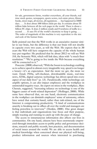 A Twenty- Fir st- Century Lear ning Agenda 13
for sale, government forms, weather everywhere, all your friends, real
time stock quotes, newspapers, sports scores, real estate prices, library
books, street maps, all movies, all regulations . . . has happened in 5000
days. . . . It does about 100 billion clicks per day. It contains about 55
trillion links between all the web pages in the world. There is about a
billion PC chips. It does 2 million emails and 8 terabytes of traffic in a
second. . . . It uses 5% of the world’s electricity to keep it going. . . .
The order of magnitude of this machine is very equivalent to the size
and scale of the human brain.
Kelly pointed out that the Web works in an associative manner simi-
lar to our brain, but the difference is that our brain will not double
in capacity every two years, as will the Web. He expects that in 30
years the Web will have outgrown the capacity of the whole human
race put together. He predicted that by about 2012 we will see Web
3.0, the Semantic Web, which will link data, ideas with “a much finer
resolution.” “We’re going to live inside the Web because everything
will be connected to it.”
Poscente (2008) observed, “With the boom in technology enabling
us to achieve speed in almost every imaginable way, speed is no longer
a luxury—it’s an expectation. And the more we get, the more we
want. Email, PDAs, self-checkout, downloadable music, real-time
news, ATMs, digital cameras: technology has driven speed into every
aspect of our daily lives” (p. 13). Paradoxically, while technology can
amplify options, it can also impact employees and the workplace in
unintended negative ways. An expert on stress in the workplace, Marc
Chenais, suggested, “increasing reliance on technology is one of the
biggest causes of work-related depression” (Hollinger, 2008). While
some have observed that, on one hand, electronic communication
in the workplace can diminish employees’ sense of autonomy, others
have noted that curiosity-based, rather than task-related, use of the
Internet is compromising productivity. “A kind of communications
anarchy is breaking out in offices all over the world and managers are
feeling powerless to intervene” (Donkin, 2008). One great danger
is that individuals and organizations lose focus and their purpose,
simply reacting and running to catch up with the pace of change.
The access to instantaneous information also affects our lives in
communities. On one hand, citizens have been enormously empow-
ered through immediate access to public policy and governance deci-
sions, research and public records, best practices, and documentation
of social issues around the world. We are able to access health and
medical knowledge when concerned about our physical well-being,
product information and sources when interested in purchasing
 