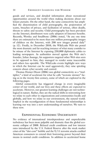 14 E mergent Lear ning for Wisdom
goods and services, and detailed information about recreational
opportunities around the world when making decisions about our
leisure pursuits. On the other hand, the same connectivity has ampli-
fied the dissemination of child pornography, the perpetration of
scams, breaches of privacy, and facilitation of serious, often deadly,
threats to safety and security. Child pornography has been prevalent
on the Internet; distributors were early adopters of Internet benefits.
Recently, Wortley and Smallbone (2006) noted, “At any one time
there are estimated to be more than one million pornographic images
of children on the Internet, with 200 new images posted daily”
(p. 12). Finally, in December 2010, the WikiLeaks Web site posed
the most dramatic and far-reaching instance of what many consider to
be misuse of the Internet by exposing 250,000 diplomatic cables to
leading newspapers. As authorities moved against the Web site’s
founder, Julian Assange, his supporters targeted other Web sites seen
to be opposed to him; they managed to render some inaccessible
and others less operable. The WikiLeaks events highlight new ways
in which the Internet can be used aggressively; they raise spiraling
concern about cyber security and control.
Thomas Homer-Dixon (2006) sees global connectivity as a “mul-
tiplier,” a kind of accelerant for what he calls “tectonic stresses” fac-
ing us in the twenty-first century, some of which are explored in the
following pages.
Global connectivity has triggered change in every imaginable
corner of our world, and our lives and these effects are expected to
accelerate. However, our greatest learning challenges are not techno-
logical in nature. Rather, they are the radical shifts in reinventing how
we relate to each other in organizations and communities locally and
globally, and how we relate to our environment, the natural world.
Implicit in the reconfiguration of these fundamental relationships is
learning our way into a new understanding of ourselves. We turn to
these now.
Exponential Economic Uncertainty
No evidence of international interdependence and unpredictable
turbulence has been more palpable and dramatic than the global eco-
nomic collapse of 2008. Relaxed credit conditions and low interest
rates introduced by the U.S. Federal Reserve after the stock market
crises of the “dot-com” bubble and the 9/11 terrorist attacks enabled
American consumers to extend their borrowing power beyond their
means in normal credit conditions. In addition to accelerated home
 