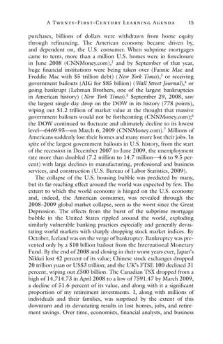 A Twenty- Fir st- Century Lear ning Agenda 15
purchases, billions of dollars were withdrawn from home equity
through refinancing. The American economy became driven by,
and dependent on, the U.S. consumer. When subprime mortgages
came to term, more than a million U.S. homes were in foreclosure
in June 2008 (CNNMoney.com),2
and by September of that year,
huge financial institutions were being taken over (Fannie Mae and
Freddie Mac with $5 trillion debt) (New York Times),3
or receiving
government bailouts (AIG for $85 billion) (Wall Street Journal),4
or
going bankrupt (Lehman Brothers, one of the largest bankruptcies
in American history) (New York Times).5
September 29, 2008, saw
the largest single-day drop on the DOW in its history (778 points),
wiping out $1.2 trillion of market value at the thought that massive
government bailouts would not be forthcoming (CNNMoney.com);6
the DOW continued to fluctuate and ultimately decline to its lowest
level—6469.95—on March 6, 2009 (CNNMoney.com).7
Millions of
Americans suddenly lost their homes and many more lost their jobs. In
spite of the largest government bailouts in U.S. history, from the start
of the recession in December 2007 to June 2009, the unemployment
rate more than doubled (7.2 million to 14.7 million—4.6 to 9.5 per-
cent) with large declines in manufacturing, professional and business
services, and construction (U.S. Bureau of Labor Statistics, 2009).
The collapse of the U.S. housing bubble was predicted by many,
but its far-reaching effect around the world was expected by few. The
extent to which the world economy is hinged on the U.S. economy
and, indeed, the American consumer, was revealed through the
2008–2009 global market collapse, seen as the worst since the Great
Depression. The effects from the burst of the subprime mortgage
bubble in the United States rippled around the world, exploding
similarly vulnerable banking practices especially and generally devas-
tating world markets with sharply dropping stock market indices. By
October, Iceland was on the verge of bankruptcy. Bankruptcy was pre-
vented only by a $10 billion bailout from the International Monetary
Fund. By the end of 2008 and closing in their worst years ever, Japan’s
Nikkei lost 42 percent of its value; Chinese stock exchanges dropped
20 trillion yuan or US$3 trillion; and the UK’s FTSE 100 declined 31
percent, wiping out £500 billion. The Canadian TSX dropped from a
high of 14,714.73 in April 2008 to a low of 7591.47 by March 2009,
a decline of 51.6 percent of its value, and along with it a significant
proportion of my retirement investments. I, along with millions of
individuals and their families, was surprised by the extent of this
downturn and its devastating results in lost homes, jobs, and retire-
ment savings. Over time, economists, financial analysts, and business
 
