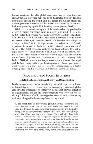 16 E mergent Lear ning for Wisdom
leaders confessed that this global event was new territory for them
also. American mortgage debt had been distributed through financial
institutions around the world, and as a result, the United States had
a disproportional influence on the international banking system that
had been propping up the U.S. banking system (Soros, 2008).
While the economic collapse well beyond a relatively predictable
expected market correction came as a surprise to most of us, Soros
(2008) dates the pervasive “dot-com” downturn in 2000—the advent
of hedge funds, and the radical reduction in interest rates to soften
the effects of the 9/11 terrorist attack. He describes this collapse as
a “super-bubble,” which he says “marks the end of an era of credit
expansion based on the dollar as the international reserve currency”
(p. vii). The 2008 economic collapse has been followed by a rather
rapid recovery of stock markets, but a high level of uncertainty con-
tinues as the other aspects of national economies, such as the resulting
rates of unemployment and of national debt, remain perilously high.
In late 2009, debt levels and fragile economies in Greece, Portugal,
and Ireland along with mega-bankruptcies in Dubai, precipitated
debt restructuring and bailouts—all with consequences in a highly
interdependent and increasingly unpredictable global economy.
Reconfiguring Social Relations
Redefining Leadership, Authority, and Organization
In the current context of an astonishing rate of change, an explosion
of knowledge in every sector and an increasingly informed global
citizenry, the intelligence to effectively decide and provide direction
in organizational life can no longer originate with only the few “at
the top.” Friedman (2005) sees organizations and institutions having
to flatten along with the twenty-first-century world:
As the world starts to move from a primarily vertical—command and
control—value creation model, and as we blow away more walls, ceil-
ings, and floors at the same time, societies are going to find themselves
facing a lot of very profound changes all at once. But these changes
won’t just affect how business gets done. They will affect how indi-
viduals, communities, and companies organize themselves, where
companies and communities stop and start, how individuals balance
their different identities as consumers, employees, shareholders, and
citizens, tell people to find themselves politically, and what the role
of government plays in managing all of this flux. This won’t happen
overnight, but over time many roles, habits, political identities, and
 