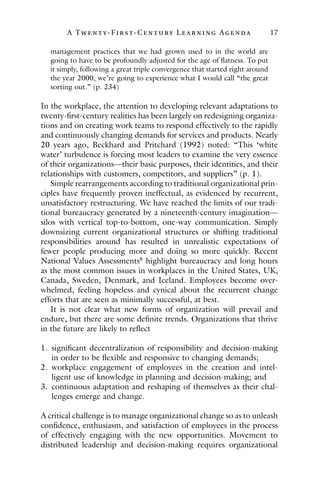 A Twenty- Fir st- Century Lear ning Agenda 17
management practices that we had grown used to in the world are
going to have to be profoundly adjusted for the age of flatness. To put
it simply, following a great triple convergence that started right around
the year 2000, we’re going to experience what I would call “the great
sorting out.” (p. 234)
In the workplace, the attention to developing relevant adaptations to
twenty-first-century realities has been largely on redesigning organiza-
tions and on creating work teams to respond effectively to the rapidly
and continuously changing demands for services and products. Nearly
20 years ago, Beckhard and Pritchard (1992) noted: “This ‘white
water’ turbulence is forcing most leaders to examine the very essence
of their organizations—their basic purposes, their identities, and their
relationships with customers, competitors, and suppliers” (p. 1).
Simple rearrangements according to traditional organizational prin-
ciples have frequently proven ineffectual, as evidenced by recurrent,
unsatisfactory restructuring. We have reached the limits of our tradi-
tional bureaucracy generated by a nineteenth-century imagination—
silos with vertical top-to-bottom, one-way communication. Simply
downsizing current organizational structures or shifting traditional
responsibilities around has resulted in unrealistic expectations of
fewer people producing more and doing so more quickly. Recent
National Values Assessments8
highlight bureaucracy and long hours
as the most common issues in workplaces in the United States, UK,
Canada, Sweden, Denmark, and Iceland. Employees become over-
whelmed, feeling hopeless and cynical about the recurrent change
efforts that are seen as minimally successful, at best.
It is not clear what new forms of organization will prevail and
endure, but there are some definite trends. Organizations that thrive
in the future are likely to reflect
1. significant decentralization of responsibility and decision-making
in order to be flexible and responsive to changing demands;
2. workplace engagement of employees in the creation and intel-
ligent use of knowledge in planning and decision-making; and
3. continuous adaptation and reshaping of themselves as their chal-
lenges emerge and change.
A critical challenge is to manage organizational change so as to unleash
confidence, enthusiasm, and satisfaction of employees in the process
of effectively engaging with the new opportunities. Movement to
distributed leadership and decision-making requires organizational
 