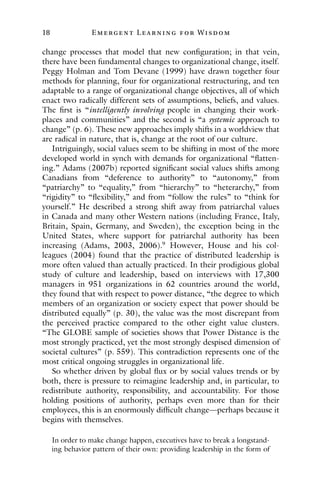 18 E mergent Lear ning for Wisdom
change processes that model that new configuration; in that vein,
there have been fundamental changes to organizational change, itself.
Peggy Holman and Tom Devane (1999) have drawn together four
methods for planning, four for organizational restructuring, and ten
adaptable to a range of organizational change objectives, all of which
enact two radically different sets of assumptions, beliefs, and values.
The first is “intelligently involving people in changing their work-
places and communities” and the second is “a systemic approach to
change” (p. 6). These new approaches imply shifts in a worldview that
are radical in nature, that is, change at the root of our culture.
Intriguingly, social values seem to be shifting in most of the more
developed world in synch with demands for organizational “flatten-
ing.” Adams (2007b) reported significant social values shifts among
Canadians from “deference to authority” to “autonomy,” from
“patriarchy” to “equality,” from “hierarchy” to “heterarchy,” from
“rigidity” to “flexibility,” and from “follow the rules” to “think for
yourself.” He described a strong shift away from patriarchal values
in Canada and many other Western nations (including France, Italy,
Britain, Spain, Germany, and Sweden), the exception being in the
United States, where support for patriarchal authority has been
increasing (Adams, 2003, 2006).9
However, House and his col-
leagues (2004) found that the practice of distributed leadership is
more often valued than actually practiced. In their prodigious global
study of culture and leadership, based on interviews with 17,300
managers in 951 organizations in 62 countries around the world,
they found that with respect to power distance, “the degree to which
members of an organization or society expect that power should be
distributed equally” (p. 30), the value was the most discrepant from
the perceived practice compared to the other eight value clusters.
“The GLOBE sample of societies shows that Power Distance is the
most strongly practiced, yet the most strongly despised dimension of
societal cultures” (p. 559). This contradiction represents one of the
most critical ongoing struggles in organizational life.
So whether driven by global flux or by social values trends or by
both, there is pressure to reimagine leadership and, in particular, to
redistribute authority, responsibility, and accountability. For those
holding positions of authority, perhaps even more than for their
employees, this is an enormously difficult change—perhaps because it
begins with themselves.
In order to make change happen, executives have to break a longstand-
ing behavior pattern of their own: providing leadership in the form of
 
