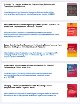 Ecologies For Learning And Practice Emerging Ideas Sightings And
Possibilities Ronald Barnett
https://ebookbell.com/product/ecologies-for-learning-and-practice-
emerging-ideas-sightings-and-possibilities-ronald-barnett-33903606
Networked Professional Learning Emerging And Equitable Discourses For
Professional Development 1st Ed Allison Littlejohn
https://ebookbell.com/product/networked-professional-learning-
emerging-and-equitable-discourses-for-professional-development-1st-ed-
allison-littlejohn-10487720
Supply Chain Design And Management For Emerging Markets Learning From
Countries And Regions 1st Edition Wojciech Piotrowicz
https://ebookbell.com/product/supply-chain-design-and-management-for-
emerging-markets-learning-from-countries-and-regions-1st-edition-
wojciech-piotrowicz-5053524
The Future Of Ubiquitous Learning Learning Designs For Emerging
Pedagogies 1st Edition Begoa Gros
https://ebookbell.com/product/the-future-of-ubiquitous-learning-
learning-designs-for-emerging-pedagogies-1st-edition-begoa-
gros-5237790
Emerging Technologies For The Classroom A Learning Sciences
Perspective 1st Edition Chrystalla Mouza
https://ebookbell.com/product/emerging-technologies-for-the-classroom-
a-learning-sciences-perspective-1st-edition-chrystalla-mouza-4241546
 