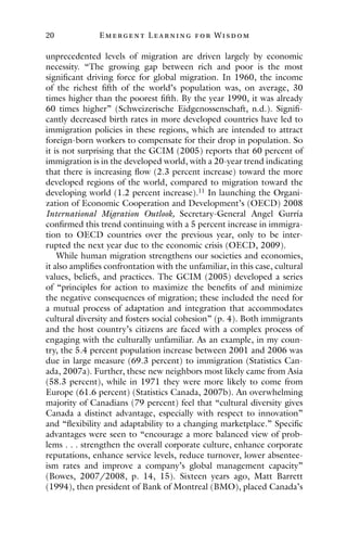 20 E mergent Lear ning for Wisdom
unprecedented levels of migration are driven largely by economic
necessity. “The growing gap between rich and poor is the most
significant driving force for global migration. In 1960, the income
of the richest fifth of the world’s population was, on average, 30
times higher than the poorest fifth. By the year 1990, it was already
60 times higher” (Schweizerische Eidgenossenschaft, n.d.). Signifi-
cantly decreased birth rates in more developed countries have led to
immigration policies in these regions, which are intended to attract
foreign-born workers to compensate for their drop in population. So
it is not surprising that the GCIM (2005) reports that 60 percent of
immigration is in the developed world, with a 20-year trend indicating
that there is increasing flow (2.3 percent increase) toward the more
developed regions of the world, compared to migration toward the
developing world (1.2 percent increase).11
In launching the Organi-
zation of Economic Cooperation and Development’s (OECD) 2008
International Migration Outlook, Secretary-General Angel Gurría
confirmed this trend continuing with a 5 percent increase in immigra-
tion to OECD countries over the previous year, only to be inter-
rupted the next year due to the economic crisis (OECD, 2009).
While human migration strengthens our societies and economies,
it also amplifies confrontation with the unfamiliar, in this case, cultural
values, beliefs, and practices. The GCIM (2005) developed a series
of “principles for action to maximize the benefits of and minimize
the negative consequences of migration; these included the need for
a mutual process of adaptation and integration that accommodates
cultural diversity and fosters social cohesion” (p. 4). Both immigrants
and the host country’s citizens are faced with a complex process of
engaging with the culturally unfamiliar. As an example, in my coun-
try, the 5.4 percent population increase between 2001 and 2006 was
due in large measure (69.3 percent) to immigration (Statistics Can-
ada, 2007a). Further, these new neighbors most likely came from Asia
(58.3 percent), while in 1971 they were more likely to come from
Europe (61.6 percent) (Statistics Canada, 2007b). An overwhelming
majority of Canadians (79 percent) feel that “cultural diversity gives
Canada a distinct advantage, especially with respect to innovation”
and “flexibility and adaptability to a changing marketplace.” Specific
advantages were seen to “encourage a more balanced view of prob-
lems . . . strengthen the overall corporate culture, enhance corporate
reputations, enhance service levels, reduce turnover, lower absentee-
ism rates and improve a company’s global management capacity”
(Bowes, 2007/2008, p. 14, 15). Sixteen years ago, Matt Barrett
(1994), then president of Bank of Montreal (BMO), placed Canada’s
 