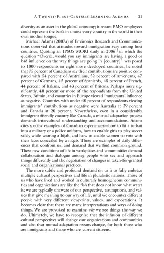 A Twenty- Fir st- Century Lear ning Agenda 21
diversity as an asset in the global economy; it meant BMO employees
could represent the bank in almost every country in the world in their
own mother tongue.
Michael Adams (2007a) of Environics Research and Communica-
tions observed that attitudes toward immigration vary among host
countries. Quoting an IPSOS MORI study in 200612
in which the
question “Overall, would you say immigrants are having a good or
bad influence on the way things are going in [country]” was posed
to 1000 respondents in eight more developed countries, he noted
that 75 percent of Canadians say their contributions are positive com-
pared with 54 percent of Australians, 52 percent of Americans, 47
percent of Germans, 45 percent of Spaniards, 45 percent of French,
44 percent of Italians, and 43 percent of Britons. Perhaps more sig-
nificantly, 40 percent or more of the respondents from the United
States, Britain, and countries in Europe viewed immigrants’ influence
as negative. Countries with under 40 percent of respondents viewing
immigrants’ contributions as negative were Australia at 39 percent
and Canada at 20 percent. Nevertheless, even in a considerably
immigrant friendly country like Canada, a mutual adaptation process
demands intercultural understanding and accommodations. Adams
cites specific examples of Canadian experiences—how to fit a turban
into a military or a police uniform, how to enable girls to play soccer
safely while wearing a hijab, and how to enable women to vote with
their faces concealed by a niqab. These are examples of daily differ-
ences that confront us, and demand that we find common ground.
These new conditions of life in workplaces and communities demand
collaboration and dialogue among people who see and approach
things differently and the negotiation of changes in taken-for-granted
social and organizational practices.
The more subtle and profound demand on us is to fully embrace
multiple cultural perspectives and life in pluralistic nations. Those of
us who have lived and worked in culturally homogeneous communi-
ties and organizations are like the fish that does not know what water
is; we are typically unaware of our perspective, assumptions, and val-
ues that give meaning to our way of life, until we encounter different
people with very different viewpoints, values, and expectations. It
becomes clear that there are many interpretations and ways of doing
things. We are provoked to examine why we see things the way we
do. Ultimately, we have to recognize that the infusion of different
cultural perspectives will change our organizations and communities
and also that mutual adaptation means change, for both those who
are immigrants and those who are current citizens.
 