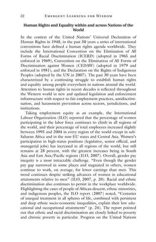 22 E mergent Lear ning for Wisdom
Human Rights and Equality within and across Nations of the
World
In the context of the United Nations’ Universal Declaration of
Human Rights in 1948, in the past 50 years a series of international
conventions have defined a human rights agenda worldwide. They
include the International Convention on the Elimination of All
Forms of Racial Discrimination (ICERD) (adopted in 1965 and
enforced in 1969), Convention on the Elimination of All Forms of
Discrimination against Women (CEDAW) (adopted in 1979 and
enforced in 1981), and the Declaration on the Rights of Indigenous
Peoples (adopted by the UN in 2007). The past 30 years have been
characterized by a continuing struggle to establish human rights
and equality among people everywhere in nations around the world.
Attention to human rights in recent decades is reflected throughout
the Western world in new and updated legislation and enforcement
infrastructure with respect to fair employment practices, antidiscrimi-
nation, and harassment prevention across sectors, jurisdictions, and
institutions.
Taking employment equity as an example, the International
Labour Organization (ILO) reported that the percentage of women
participating in the labor force continues to climb in all regions of
the world, and their percentage of total employees increased slightly
between 1995 and 2004 in every region of the world except in sub-
Saharan Africa and in the non-EU states and Central Asia. Women’s
participation in high-status positions (legislative, senior official, and
managerial jobs) has increased in all regions of the world, but still
remains at 28 percent, with the greatest increases being in South
Asia and East Asia/Pacific regions (ILO, 2007). Overall, gender pay
inequity is a most intractable challenge. “Even though the gender
pay gap narrowed in some places and stagnated in others, women
continue to work, on average, for lower earnings than men. This
trend continues despite striking advances of women in educational
attainments relative to men” (ILO, 2007, p. 20). Racial and ethnic
discrimination also continues to persist in the workplace worldwide.
Highlighting the cases of people of African descent, ethnic minorities,
and indigenous peoples, the ILO report (2007) noted, “Centuries
of unequal treatment in all spheres of life, combined with persistent
and deep ethnic socio-economic inequalities, explain their low edu-
cational and occupational attainments” (p. 24). The report pointed
out that ethnic and racial discrimination are closely linked to poverty
and chronic poverty in particular. Progress on the United Nations
 