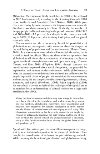 A Twenty- Fir st- Century Lear ning Agenda 23
Millennium Development Goals established in 2000 to be achieved
in 2015 has been mixed, according to the Secretary-General’s 2010
report to the General Assembly (United Nations, 2010). While pov-
erty is decreasing by some measures, the improvements are unevenly
distributed worldwide—mostly in China. Gradually, the number of
hungry people had been increasing in the period between 1990–1992
and 2004–2006 (3.7 percent) but sharply in the three years end-
ing in 2009 (16.8 percent) due to rising food prices and the global
economic crisis.
Commentaries on the enormously beneficial possibilities of
globalization are accompanied with concerns about its dangers to
the well-being of populations and the environment (Homer-Dixon,
2006). It is too soon to know which will outweigh the other, but it
is vital to track its effects. There are those who are optimistic that
globalization will foster the advancement of democracy and human
rights worldwide through innovation and open trade (e.g., Cuervo-
Cazurra and Dau, 2009; d’Aquino, 1996), though concerns are
simultaneously expressed about social disruptions, the potential for
exploitation, and impacts on the environment. While global connec-
tivity has created access to information and tools for collaboration for
hugely expanded circles of people, the conditions for empowerment
and enhancing life are complex combinations of government, culture,
education, and capital (Friedman, 2005). Arjun Appadurai (2006)
has articulated a deeper analysis of the challenges of the global era as
he searches for an understanding of cultural violence on a large-scale
manifest in the 1990s.
Where the lines between us and them may have always, in human his-
tory, been blurred at the boundaries and unclear across large spaces
and big numbers, globalization exacerbates these uncertainties and
produces new incentives for cultural purification as more nations
lose the illusion of national economic sovereignty or well being. This
observation also reminds us that large-scale violence is not simply the
product of antagonistic identities but that violence itself is one of the
ways in which the illusion of fixed and charged identities is produced,
partly to allay the uncertainties about identity that global flows invari-
ably produce. (p. 7)
Appadurai’s observations go to the heart of human response to change,
which, as an individual expression, is the theme of this book. How-
ever, his is a consideration of its destructive potential on a grand scale.
While pursuing the benefits of globalization and global connectivity,
 