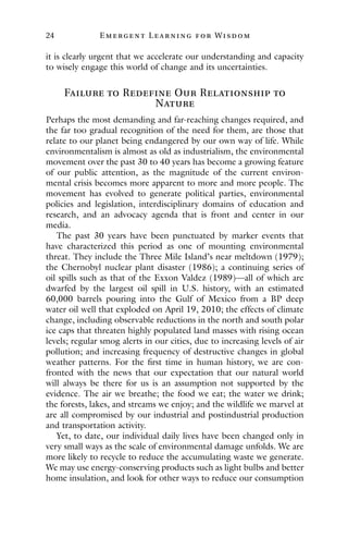 24 E mergent Lear ning for Wisdom
it is clearly urgent that we accelerate our understanding and capacity
to wisely engage this world of change and its uncertainties.
Failure to Redefine Our Relationship to
Nature
Perhaps the most demanding and far-reaching changes required, and
the far too gradual recognition of the need for them, are those that
relate to our planet being endangered by our own way of life. While
environmentalism is almost as old as industrialism, the environmental
movement over the past 30 to 40 years has become a growing feature
of our public attention, as the magnitude of the current environ-
mental crisis becomes more apparent to more and more people. The
movement has evolved to generate political parties, environmental
policies and legislation, interdisciplinary domains of education and
research, and an advocacy agenda that is front and center in our
media.
The past 30 years have been punctuated by marker events that
have characterized this period as one of mounting environmental
threat. They include the Three Mile Island’s near meltdown (1979);
the Chernobyl nuclear plant disaster (1986); a continuing series of
oil spills such as that of the Exxon Valdez (1989)—all of which are
dwarfed by the largest oil spill in U.S. history, with an estimated
60,000 barrels pouring into the Gulf of Mexico from a BP deep
water oil well that exploded on April 19, 2010; the effects of climate
change, including observable reductions in the north and south polar
ice caps that threaten highly populated land masses with rising ocean
levels; regular smog alerts in our cities, due to increasing levels of air
pollution; and increasing frequency of destructive changes in global
weather patterns. For the first time in human history, we are con-
fronted with the news that our expectation that our natural world
will always be there for us is an assumption not supported by the
evidence. The air we breathe; the food we eat; the water we drink;
the forests, lakes, and streams we enjoy; and the wildlife we marvel at
are all compromised by our industrial and postindustrial production
and transportation activity.
Yet, to date, our individual daily lives have been changed only in
very small ways as the scale of environmental damage unfolds. We are
more likely to recycle to reduce the accumulating waste we generate.
We may use energy-conserving products such as light bulbs and better
home insulation, and look for other ways to reduce our consumption
 