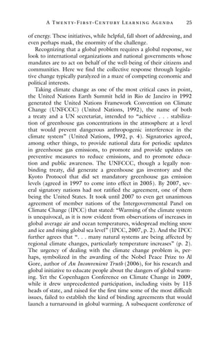 A Twenty- Fir st- Century Lear ning Agenda 25
of energy. These initiatives, while helpful, fall short of addressing, and
even perhaps mask, the enormity of the challenge.
Recognizing that a global problem requires a global response, we
look to international organizations and national governments whose
mandates are to act on behalf of the well-being of their citizens and
communities. Here we find the collective response through legisla-
tive change typically paralyzed in a maze of competing economic and
political interests.
Taking climate change as one of the most critical cases in point,
the United Nations Earth Summit held in Rio de Janeiro in 1992
generated the United Nations Framework Convention on Climate
Change (UNFCCC) (United Nations, 1992), the name of both
a treaty and a UN secretariat, intended to “achieve . . . stabiliza-
tion of greenhouse gas concentrations in the atmosphere at a level
that would prevent dangerous anthropogenic interference in the
climate system” (United Nations, 1992, p. 4). Signatories agreed,
among other things, to provide national data for periodic updates
in greenhouse gas emissions, to promote and provide updates on
preventive measures to reduce emissions, and to promote educa-
tion and public awareness. The UNFCCC, though a legally non-
binding treaty, did generate a greenhouse gas inventory and the
Kyoto Protocol that did set mandatory greenhouse gas emission
levels (agreed in 1997 to come into effect in 2005). By 2007, sev-
eral signatory nations had not ratified the agreement, one of them
being the United States. It took until 2007 to even get unanimous
agreement of member nations of the Intergovernmental Panel on
Climate Change (IPCC) that stated: “Warming of the climate system
is unequivocal, as it is now evident from observations of increases in
global average air and ocean temperatures, widespread melting snow
and ice and rising global sea level” (IPCC, 2007, p. 2). And the IPCC
further agrees that “. . . many natural systems are being affected by
regional climate changes, particularly temperature increases” (p. 2).
The urgency of dealing with the climate change problem is, per-
haps, symbolized in the awarding of the Nobel Peace Prize to Al
Gore, author of An Inconvenient Truth (2006), for his research and
global initiative to educate people about the dangers of global warm-
ing. Yet the Copenhagen Conference on Climate Change in 2009,
while it drew unprecedented participation, including visits by 115
heads of state, and raised for the first time some of the most difficult
issues, failed to establish the kind of binding agreements that would
launch a turnaround in global warming. A subsequent conference of
 