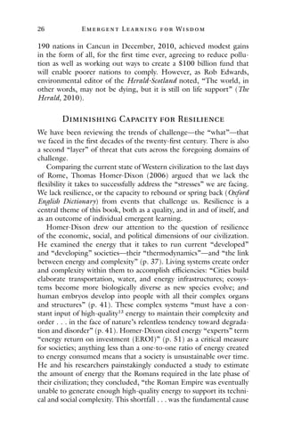 26 E mergent Lear ning for Wisdom
190 nations in Cancun in December, 2010, achieved modest gains
in the form of all, for the first time ever, agreeing to reduce pollu-
tion as well as working out ways to create a $100 billion fund that
will enable poorer nations to comply. However, as Rob Edwards,
environmental editor of the Herald-Scotland noted, “The world, in
other words, may not be dying, but it is still on life support” (The
Herald, 2010).
Diminishing Capacity for Resilience
We have been reviewing the trends of challenge—the “what”—that
we faced in the first decades of the twenty-first century. There is also
a second “layer” of threat that cuts across the foregoing domains of
challenge.
Comparing the current state of Western civilization to the last days
of Rome, Thomas Homer-Dixon (2006) argued that we lack the
flexibility it takes to successfully address the “stresses” we are facing.
We lack resilience, or the capacity to rebound or spring back (Oxford
English Dictionary) from events that challenge us. Resilience is a
central theme of this book, both as a quality, and in and of itself, and
as an outcome of individual emergent learning.
Homer-Dixon drew our attention to the question of resilience
of the economic, social, and political dimensions of our civilization.
He examined the energy that it takes to run current “developed”
and “developing” societies—their “thermodynamics”—and “the link
between energy and complexity” (p. 37). Living systems create order
and complexity within them to accomplish efficiencies: “Cities build
elaborate transportation, water, and energy infrastructures; ecosys-
tems become more biologically diverse as new species evolve; and
human embryos develop into people with all their complex organs
and structures” (p. 41). These complex systems “must have a con-
stant input of high-quality13
energy to maintain their complexity and
order . . . in the face of nature’s relentless tendency toward degrada-
tion and disorder” (p. 41). Homer-Dixon cited energy “experts” term
“energy return on investment (EROI)” (p. 51) as a critical measure
for societies; anything less than a one-to-one ratio of energy created
to energy consumed means that a society is unsustainable over time.
He and his researchers painstakingly conducted a study to estimate
the amount of energy that the Romans required in the late phase of
their civilization; they concluded, “the Roman Empire was eventually
unable to generate enough high-quality energy to support its techni-
cal and social complexity. This shortfall . . . was the fundamental cause
 