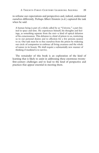 A Twenty- Fir st- Century Lear ning Agenda 29
to reframe our expectations and perspectives and, indeed, understand
ourselves differently. Perhaps Albert Einstein (n.d.) captured the task
when he said:
A human being is part of a whole called by us “Universe,” a part lim-
ited in space and time. He experiences himself, his thoughts and feel-
ings, as something separate from the rest—a kind of optical delusion
of his consciousness. This delusion is a kind of prison to us, restricting
us to our personal desires and to affection for a few persons nearest
to us. Our task must be to free ourselves from the prison by widening
our circle of compassion to embrace all living creatures and the whole
of nature in its beauty. We shall require a substantially new manner of
thinking if mankind is to survive.
The remainder of this book is an exploration of the kind of
learning that is likely to assist in addressing these enormous twenty-
first-century challenges and to lead to the kind of perspective and
practices that appear essential in meeting them.
 