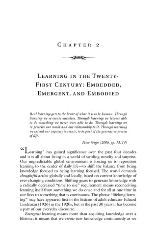 4
C h a p t e r 2
Learning in the Twenty-
First Century: Embedded,
Emergent, and Embodied
Real learning gets to the heart of what it is to be human. Through
learning we re-create ourselves. Through learning we become able
to do something we never were able to do. Through learning we
re-perceive our world and our relationship to it. Through learning
we extend our capacity to create, to be part of the generative process
of life.
Peter Senge (2006, pp. 13, 14)
“Learning” has gained significance over the past four decades
and it is all about living in a world of swirling novelty and surprise.
Our unpredictable global environment is forcing us to reposition
learning to the center of daily life—to shift the balance from being
knowledge focused to being learning focused. The world demands
thoughtful action globally and locally, based on current knowledge of
ever-changing conditions. Shifting gears to generate knowledge with
a radically decreased “time to use” requirement means reconceiving
learning itself from something we do once and for all at one time in
our lives to something that is continuous. The phrase “lifelong learn-
ing” may have appeared first in the lexicon of adult educator Eduard
Lindeman (1926) in the 1920s, but in the past 30 years it has become
a part of our everyday discourse.
Emergent learning means more than acquiring knowledge over a
lifetime; it means that we create new knowledge continuously as we
 