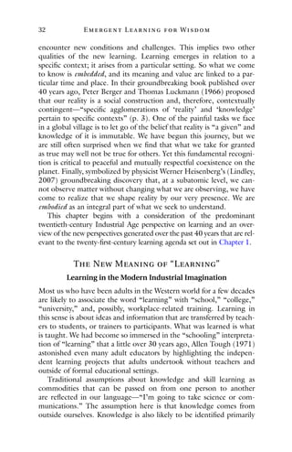 32 E mergent Lear ning for Wisdom
encounter new conditions and challenges. This implies two other
qualities of the new learning. Learning emerges in relation to a
specific context; it arises from a particular setting. So what we come
to know is embedded, and its meaning and value are linked to a par-
ticular time and place. In their groundbreaking book published over
40 years ago, Peter Berger and Thomas Luckmann (1966) proposed
that our reality is a social construction and, therefore, contextually
contingent—“specific agglomerations of ‘reality’ and ‘knowledge’
pertain to specific contexts” (p. 3). One of the painful tasks we face
in a global village is to let go of the belief that reality is “a given” and
knowledge of it is immutable. We have begun this journey, but we
are still often surprised when we find that what we take for granted
as true may well not be true for others. Yet this fundamental recogni-
tion is critical to peaceful and mutually respectful coexistence on the
planet. Finally, symbolized by physicist Werner Heisenberg’s (Lindley,
2007) groundbreaking discovery that, at a subatomic level, we can-
not observe matter without changing what we are observing, we have
come to realize that we shape reality by our very presence. We are
embodied as an integral part of what we seek to understand.
This chapter begins with a consideration of the predominant
twentieth-century Industrial Age perspective on learning and an over-
view of the new perspectives generated over the past 40 years that are rel-
evant to the twenty-first-century learning agenda set out in Chapter 1.
The New Meaning of “Learning”
Learning in the Modern Industrial Imagination
Most us who have been adults in the Western world for a few decades
are likely to associate the word “learning” with “school,” “college,”
“university,” and, possibly, workplace-related training. Learning in
this sense is about ideas and information that are transferred by teach-
ers to students, or trainers to participants. What was learned is what
is taught. We had become so immersed in the “schooling” interpreta-
tion of “learning” that a little over 30 years ago, Allen Tough (1971)
astonished even many adult educators by highlighting the indepen-
dent learning projects that adults undertook without teachers and
outside of formal educational settings.
Traditional assumptions about knowledge and skill learning as
commodities that can be passed on from one person to another
are reflected in our language—“I’m going to take science or com-
munications.” The assumption here is that knowledge comes from
outside ourselves. Knowledge is also likely to be identified primarily
 