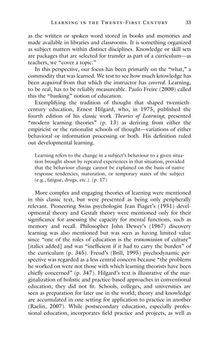 L ea r ning in the Twenty- Fir st Century 33
as the written or spoken word stored in books and memories and
made available in libraries and classrooms. It is something organized
as subject matters within distinct disciplines. Knowledge or skill sets
are packages that are selected for transfer as part of a curriculum—as
teachers, we “cover a topic.”
In this perspective, our focus has been primarily on the “what,” a
commodity that was learned. We test to see how much knowledge has
been acquired from that which the instructor has covered. Learning,
to be real, has to be reliably measureable. Paulo Freire (2000) called
this the “banking” notion of education.
Exemplifying the tradition of thought that shaped twentieth-
century education, Ernest Hilgard, who, in 1975, published the
fourth edition of his classic work Theories of Learning, presented
“modern learning theories” (p. 13) as deriving from either the
empiricist or the rationalist schools of thought—variations of either
behavioral or information processing or both. His definition ruled
out developmental learning.
Learning refers to the change in a subject’s behaviour to a given situa-
tion brought about by repeated experiences in that situation, provided
that the behaviour change cannot be explained on the basis of native
response tendencies, maturation, or temporary states of the subject
(e.g., fatigue, drugs, etc.). (p. 17)
More complex and engaging theories of learning were mentioned
in this classic text, but were presented as being only peripherally
relevant. Pioneering Swiss psychologist Jean Piaget’s (1951) devel-
opmental theory and Gestalt theory were mentioned only for their
significance for assessing the capacity for mental functions, such as
memory and recall. Philosopher John Dewey’s (1967) discovery
learning was also mentioned but was seen as having limited value
since “one of the roles of education is the transmission of culture”
[italics added] and was “inefficient if it had to carry the burden” of
the curriculum (p. 345). Freud’s (Brill, 1995) psychodynamic per-
spective was regarded as a less central concern because “the problems
he worked on were not those with which learning theorists have been
chiefly concerned” (p. 347). Hilgard’s text is illustrative of the mar-
ginalization of holistic and practice-based approaches in conventional
education; they did not fit. Schools, colleges, and universities are
seen as preparation for later use in the world; theory and knowledge
are accumulated in one setting for application to practice in another
(Raelin, 2007). While postsecondary education, especially profes-
sional education, incorporates field practice and projects, as well as
 