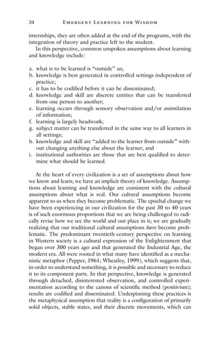 34 E mergent Lear ning for Wisdom
internships, they are often added at the end of the programs, with the
integration of theory and practice left to the student.
In this perspective, common unspoken assumptions about learning
and knowledge include:
a. what is to be learned is “outside” us;
b. knowledge is best generated in controlled settings independent of
practice;
c. it has to be codified before it can be disseminated;
d. knowledge and skill are discrete entities that can be transferred
from one person to another;
e. learning occurs through sensory observation and/or assimilation
of information;
f. learning is largely headwork;
g. subject matter can be transferred in the same way to all learners in
all settings;
h. knowledge and skill are “added to the learner from outside” with-
out changing anything else about the learner; and
i. institutional authorities are those that are best qualified to deter-
mine what should be learned.
At the heart of every civilization is a set of assumptions about how
we know and learn; we have an implicit theory of knowledge. Assump-
tions about learning and knowledge are consistent with the cultural
assumptions about what is real. Our cultural assumptions become
apparent to us when they become problematic. The epochal change we
have been experiencing in our civilization for the past 30 to 40 years
is of such enormous proportions that we are being challenged to radi-
cally revise how we see the world and our place in it; we are gradually
realizing that our traditional cultural assumptions have become prob-
lematic. The predominant twentieth-century perspective on learning
in Western society is a cultural expression of the Enlightenment that
began over 300 years ago and that generated the Industrial Age, the
modern era. All were rooted in what many have identified as a mecha-
nistic metaphor (Pepper, 1961; Wheatley, 1999), which suggests that,
in order to understand something, it is possible and necessary to reduce
it to its component parts. In that perspective, knowledge is generated
through detached, disinterested observation, and controlled experi-
mentation according to the canons of scientific method (positivism);
results are codified and disseminated. Underpinning these practices is
the metaphysical assumption that reality is a configuration of primarily
solid objects, stable states, and their discrete movements, which can
 