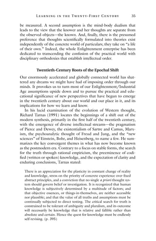 L ea r ning in the Twenty- Fir st Century 35
be measured. A second assumption is the mind-body dualism that
leads to the view that the knower and her thoughts are separate from
the observed objects—the known. And, finally, there is the presumed
preference that thoughts scientifically formulated into theories exist
independently of the concrete world of particulars; they take on “a life
of their own.” Indeed, the whole Enlightenment enterprise has been
dedicated to transcending the confusion of the practical world with
disciplinary orthodoxies that establish intellectual order.
Twentieth-Century Roots of the Epochal Shift
Our enormously accelerated and globally connected world has shat-
tered any dreams we might have had of imposing order through our
minds. It provokes us to turn most of our Enlightenment/Industrial
Age assumptions upside down and to pursue the practical and edu-
cational significance of new perspectives that have begun to emerge
in the twentieth century about our world and our place in it, and its
implications for how we learn and know.
In his lucid examination of the evolution of Western thought,
Richard Tarnas (1991) locates the beginnings of a shift out of the
modern synthesis, primarily in the first half of the twentieth century,
with the emergence of diverse intellectual streams—the pragmatism
of Pierce and Dewey, the existentialism of Sartre and Camus, Marx-
ism, the psychoanalytic thought of Freud and Jung, and the “new
sciences” of Einstein, Bohr, and Heisenberg, to name a few. He sum-
marizes the key convergent themes in what has now become known
as the postmodern era. Contrary to a focus on stable forms, the search
for the truth through rational empiricism, the preeminence of codi-
fied (written or spoken) knowledge, and the expectation of clarity and
enduring conclusions, Tarnas stated:
There is an appreciation for the plasticity in constant change of reality
and knowledge, stress on the priority of concrete experience over fixed
abstract principles, and a conviction that no single a priori thought sys-
tem should govern belief or investigation. It is recognized that human
knowledge is subjectively determined by a multitude of factors; and
that objective essences, or things-in-themselves, are neither accessible
nor plausible; and that the value of all truths and assumptions must be
continually subjected to direct testing. The critical search for truth is
constrained to be tolerant of ambiguity and pluralism, and its outcome
will necessarily be knowledge that is relative and fallible rather than
absolute and certain. Hence the quest for knowledge must be endlessly
self-revising. (p. 395)
 