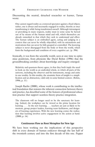 36 E mergent Lear ning for Wisdom
Discounting the neutral, detached researcher or learner, Tarnas
wrote:
One cannot regard reality as a removed spectator against a fixed object;
rather, one is always and necessarily engaged in reality, thereby at once
transforming it while being transformed oneself. Although intransigent
or provoking in many respects, reality must in some sense be hewed
out of by means of the human mind and will, which themselves are
already enmeshed in that which they seek to understand and effect.
The human subject is an embodied agent, acting and judging in a
context that can never be wholly objectified, with its orientations and
motivations that can never be fully grasped or controlled. The knowing
subject is never disengaged from the body or from the world, which
form the background and condition of every cognitive act. (p. 396)
Ironically, it was from the scientific world, seen at one time to epito-
mize positivism, from physicists like David Bohm (1996) that the
groundbreaking corollary about knowledge and inquiry emerged:
Relativity and quantum theory agree, in that they both imply the need
to look on the world as an undivided whole, in which all parts of the
universe, including the observer and his instruments, merge and unite
in one totality. In this totality, the atomistic form of insight is a simpli-
fication and an abstraction, valid only in some limited context. (Bohm,
1996, p. 11)
Joseph Raelin (2000), whose work is contributing to the intellec-
tual foundation that restores the inherent connection between theory
and practice, has described some of the features of professional educa-
tion practice that support seamless theory-practice integration.
The classroom will no longer need to be the sanctuary for learn-
ing. Indeed, the workplace can be viewed as the prime location for
learning. . . . In the new learning . . . teachers are just as likely to be
mentors, group project leaders, learning team facilitators, and design-
ers of learning experiences. With the new learning comes the realiza-
tion that learning involves active engagement in the action at hand.
(2000, p. 14)
Continuous Flow as Root Metaphor for New Age
We have been working out the implications of this perspective
shift in every domain of human endeavor through the last half of
the twentieth century and into the first decade of this one. Pepper
 