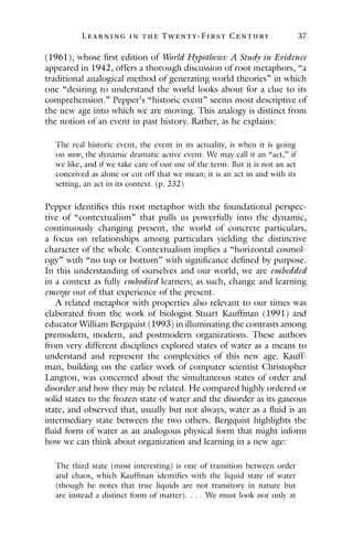 L ea r ning in the Twenty- Fir st Century 37
(1961), whose first edition of World Hypotheses: A Study in Evidence
appeared in 1942, offers a thorough discussion of root metaphors, “a
traditional analogical method of generating world theories” in which
one “desiring to understand the world looks about for a clue to its
comprehension.” Pepper’s “historic event” seems most descriptive of
the new age into which we are moving. This analogy is distinct from
the notion of an event in past history. Rather, as he explains:
The real historic event, the event in its actuality, is when it is going
on now, the dynamic dramatic active event. We may call it an “act,” if
we like, and if we take care of our use of the term. But it is not an act
conceived as alone or cut off that we mean; it is an act in and with its
setting, an act in its context. (p. 232)
Pepper identifies this root metaphor with the foundational perspec-
tive of “contextualism” that pulls us powerfully into the dynamic,
continuously changing present, the world of concrete particulars,
a focus on relationships among particulars yielding the distinctive
character of the whole. Contextualism implies a “horizontal cosmol-
ogy” with “no top or bottom” with significance defined by purpose.
In this understanding of ourselves and our world, we are embedded
in a context as fully embodied learners; as such, change and learning
emerge out of that experience of the present.
A related metaphor with properties also relevant to our times was
elaborated from the work of biologist Stuart Kauffman (1991) and
educator William Bergquist (1993) in illuminating the contrasts among
premodern, modern, and postmodern organizations. These authors
from very different disciplines explored states of water as a means to
understand and represent the complexities of this new age. Kauff-
man, building on the earlier work of computer scientist Christopher
Langton, was concerned about the simultaneous states of order and
disorder and how they may be related. He compared highly ordered or
solid states to the frozen state of water and the disorder as its gaseous
state, and observed that, usually but not always, water as a fluid is an
intermediary state between the two others. Bergquist highlights the
fluid form of water as an analogous physical form that might inform
how we can think about organization and learning in a new age:
The third state (most interesting) is one of transition between order
and chaos, which Kauffman identifies with the liquid state of water
(though he notes that true liquids are not transitory in nature but
are instead a distinct form of matter). . . . We must look not only at
 