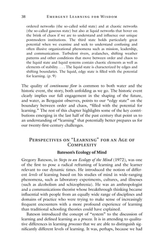 38 E mergent Lear ning for Wisdom
ordered networks (the so-called solid state) and at chaotic networks
(the so-called gaseous state) but also at liquid networks that hover on
the brink of chaos if we are to understand and influence our unique
postmodern institutions. The third state holds particularly great
potential when we examine and seek to understand confusing and
often illusive organizational phenomena such as mission, leadership,
and communication. Turbulent rivers, avalanches, shifting weather
patterns and other conditions that move between order and chaos to
the liquid state and liquid systems contain chaotic elements as well as
elements of stability. . . . The liquid state is characterized by edges and
shifting boundaries. The liquid, edgy state is filled with the potential
for learning. (p. 9)
The quality of continuous flow is common to both water and the
historic event, the story, both unfolding as we go. The historic event
clearly implies our full engagement in the shaping of the future,
and water, as Bergquist observes, points to our “edgy state” on the
boundary between order and chaos, “filled with the potential for
learning.” The rest of this chapter highlights some of the key contri-
butions emerging in the last half of the past century that point us to
an understanding of “learning” that potentially better prepares us for
our twenty-first-century challenges.
Perspectives on “Learning” for an Age of
Complexity
Bateson’s Ecology of Mind
Gregory Bateson, in Steps to an Ecology of the Mind (1972), was one
of the first to pose a radical reframing of learning and the learner
relevant to our dynamic times. He introduced the notion of differ-
ent levels of learning based on his studies of mind in wide-ranging
phenomena, such as laboratory experiments, cultures, and illnesses
(such as alcoholism and schizophrenia). He was an anthropologist
and a communications theorist whose breakthrough thinking became
influential with people from an equally wide range of disciplines and
domains of practice who were trying to make sense of increasingly
frequent encounters with a more profound experience of learning
than traditional schooling theories could have explained.
Bateson introduced the concept of “system” to the discussion of
learning and defined learning as a process. It is in attending to qualita-
tive differences in learning processes that we are able to distinguish sig-
nificantly different levels of learning. It was, perhaps, because we had
 