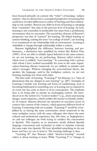 L ea r ning in the Twenty- Fir st Century 39
been focused primarily on content (the “what”) of learning—subject
matters—that we did not have a conceptual perspective on learning that
could have revealed differences in orders of learning and their relation-
ship to one another. Bateson saw shifts in levels of learning as emerging
from “contraries” that arise in the previous level of learning. As such,
learning is not controlled or predictable but arises from a problematic
circumstance that we encounter. The second key element of Bateson’s
perspective was that of “context” for learning. He linked learning to
systems thinking, coining the term “an ecology of mind”; our learning
is co-constituted in our relationship with an environment. Learning is
embedded; it emerges through relationship within a context.
Bateson highlighted the difference between learning and per-
formance, a distinction later amplified by writers like Robert Fritz
(1991). If we are able to reliably repeat behavior in the same context,
we are not learning, we are performing. Bateson called activity in
which error is unlikely “zero learning.” In conversing with a person
with whom I have worked successfully for years in the same organi-
zation fostering effective teamwork, we are unlikely to mistake each
other’s messages. Without changing the conversational theme, the
speaker, the language, and/or the workplace context, we are not
learning anything new from each other.
The first order of learning, “Learning I” for Bateson, is a “class of
phenomena that are changes in zero learning” (p. 287). Examples of
Learning I include rote learning and forms of conditioning, such as
becoming habituated to something new or learning not to respond to
an event one has come to know is of no consequence. The emphasis
here is on being able to assume an unchanging context. He intro-
duced us to the notion of a “context marker” (e.g., sirens announcing
danger, social etiquette), which enables the learner to identify similar-
ity of context. Bateson directed our attention to successive layers of
context (the context of the context), which generate different levels of
learning. Continuing with our example, “Learning I” would be exem-
plified by us having the same conversation about teamwork in the
same workplace sector, with the same colleague who shares the same
cultural and professional experience but, this time, as Anglophones,
we and our colleague are both trying to conduct the conversation
in Spanish. This requires us to memorize clearly defined Spanish
language conventions and vocabulary in order to translate correctly
the same topic into Spanish. We have identified something we do not
know and have set out to learn it. The learning challenge is clear.
“Learning II” that Bateson called “deutero-learning” (second
order) is about learning to learn. While “Learning I” is “change in
 