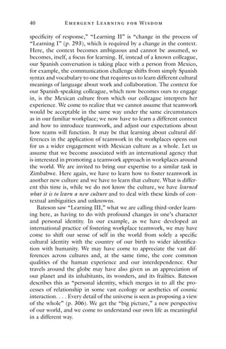 40 E mergent Lear ning for Wisdom
specificity of response,” “Learning II” is “change in the process of
“Learning I” (p. 293), which is required by a change in the context.
Here, the context becomes ambiguous and cannot be assumed, so
becomes, itself, a focus for learning. If, instead of a known colleague,
our Spanish conversation is taking place with a person from Mexico,
for example, the communication challenge shifts from simply Spanish
syntax and vocabulary to one that requires us to learn different cultural
meanings of language about work and collaboration. The context for
our Spanish-speaking colleague, which now becomes ours to engage
in, is the Mexican culture from which our colleague interprets her
experience. We come to realize that we cannot assume that teamwork
would be acceptable in the same way under the same circumstances
as in our familiar workplace; we now have to learn a different context
and how to introduce teamwork, and adjust our expectations about
how teams will function. It may be that learning about cultural dif-
ferences in the application of teamwork in the workplaces opens out
for us a wider engagement with Mexican culture as a whole. Let us
assume that we become associated with an international agency that
is interested in promoting a teamwork approach in workplaces around
the world. We are invited to bring our expertise to a similar task in
Zimbabwe. Here again, we have to learn how to foster teamwork in
another new culture and we have to learn that culture. What is differ-
ent this time is, while we do not know the culture, we have learned
what it is to learn a new culture and to deal with these kinds of con-
textual ambiguities and unknowns.
Bateson saw “Learning III,” what we are calling third-order learn-
ing here, as having to do with profound changes in one’s character
and personal identity. In our example, as we have developed an
international practice of fostering workplace teamwork, we may have
come to shift our sense of self in the world from solely a specific
cultural identity with the country of our birth to wider identifica-
tion with humanity. We may have come to appreciate the vast dif-
ferences across cultures and, at the same time, the core common
qualities of the human experience and our interdependence. Our
travels around the globe may have also given us an appreciation of
our planet and its inhabitants, its wonders, and its frailties. Bateson
describes this as “personal identity, which merges in to all the pro-
cesses of relationship in some vast ecology or aesthetics of cosmic
interaction. . . . Every detail of the universe is seen as proposing a view
of the whole” (p. 306). We get the “big picture,” a new perspective
of our world, and we come to understand our own life as meaningful
in a different way.
 